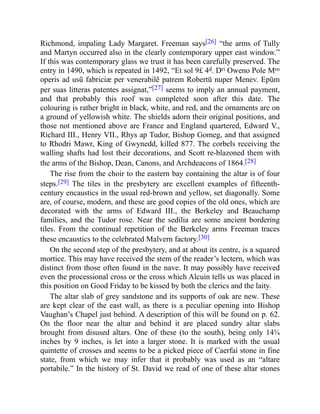 Richmond, impaling Lady Margaret. Freeman says[26] “the arms of Tully
and Martyn occurred also in the clearly contemporary upper east window.”
If this was contemporary glass we trust it has been carefully preserved. The
entry in 1490, which is repeated in 1492, “Et sol 9£ 4d. Dri Oweno Pole Mro
operis ad usũ fabriciæ per venerabilẽ patrem Robertū nuper Menev. Epūm
per suas litteras patentes assignat,”[27] seems to imply an annual payment,
and that probably this roof was completed soon after this date. The
colouring is rather bright in black, white, and red, and the ornaments are on
a ground of yellowish white. The shields adorn their original positions, and
those not mentioned above are France and England quartered, Edward V.,
Richard III., Henry VII., Rhys ap Tudor, Bishop Gomeg, and that assigned
to Rhodri Mawr, King of Gwynedd, killed 877. The corbels receiving the
walling shafts had lost their decorations, and Scott re-blazoned them with
the arms of the Bishop, Dean, Canons, and Archdeacons of 1864.[28]
The rise from the choir to the eastern bay containing the altar is of four
steps.[29] The tiles in the presbytery are excellent examples of fifteenth-
century encaustics in the usual red-brown and yellow, set diagonally. Some
are, of course, modern, and these are good copies of the old ones, which are
decorated with the arms of Edward III., the Berkeley and Beauchamp
families, and the Tudor rose. Near the sedilia are some ancient bordering
tiles. From the continual repetition of the Berkeley arms Freeman traces
these encaustics to the celebrated Malvern factory.[30]
On the second step of the presbytery, and at about its centre, is a squared
mortice. This may have received the stem of the reader’s lectern, which was
distinct from those often found in the nave. It may possibly have received
even the processional cross or the cross which Alcuin tells us was placed in
this position on Good Friday to be kissed by both the clerics and the laity.
The altar slab of grey sandstone and its supports of oak are new. These
are kept clear of the east wall, as there is a peculiar opening into Bishop
Vaughan’s Chapel just behind. A description of this will be found on p. 62.
On the floor near the altar and behind it are placed sundry altar slabs
brought from disused altars. One of these (to the south), being only 14¾
inches by 9 inches, is let into a larger stone. It is marked with the usual
quintette of crosses and seems to be a picked piece of Caerfai stone in fine
state, from which we may infer that it probably was used as an “altare
portabile.” In the history of St. David we read of one of these altar stones
 