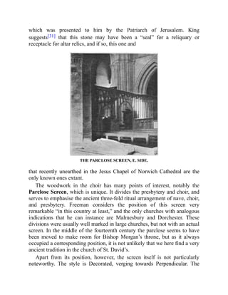 which was presented to him by the Patriarch of Jerusalem. King
suggests[31] that this stone may have been a “seal” for a reliquary or
receptacle for altar relics, and if so, this one and
THE PARCLOSE SCREEN, E. SIDE.
that recently unearthed in the Jesus Chapel of Norwich Cathedral are the
only known ones extant.
The woodwork in the choir has many points of interest, notably the
Parclose Screen, which is unique. It divides the presbytery and choir, and
serves to emphasise the ancient three-fold ritual arrangement of nave, choir,
and presbytery. Freeman considers the position of this screen very
remarkable “in this country at least,” and the only churches with analogous
indications that he can instance are Malmesbury and Dorchester. These
divisions were usually well marked in large churches, but not with an actual
screen. In the middle of the fourteenth century the parclose seems to have
been moved to make room for Bishop Morgan’s throne, but as it always
occupied a corresponding position, it is not unlikely that we here find a very
ancient tradition in the church of St. David’s.
Apart from its position, however, the screen itself is not particularly
noteworthy. The style is Decorated, verging towards Perpendicular. The
 
