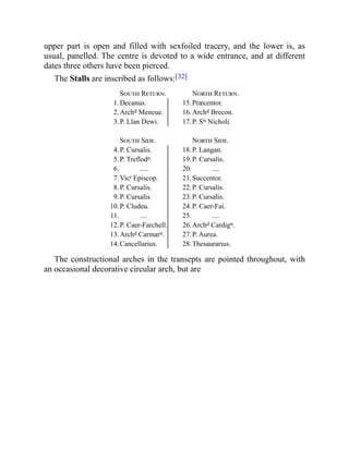 upper part is open and filled with sexfoiled tracery, and the lower is, as
usual, panelled. The centre is devoted to a wide entrance, and at different
dates three others have been pierced.
The Stalls are inscribed as follows:[32]
South Return. North Return.
1.Decanus. 15.Præcentor.
2.Archd Meneue. 16.Archd Brecon.
3.P. Llan Dewi. 17.P. Sti Nicholi.
South Side. North Side.
4.P. Cursalis. 18.P. Langan.
5.P. Treflodn. 19.P. Cursalis.
6. ..... 20. ....
7.Vicr Episcop. 21.Succentor.
8.P. Cursalis. 22.P. Cursalis.
9.P. Cursalis. 23.P. Cursalis.
10.P. Cludeu. 24.P. Caer-Fai.
11. .... 25. ....
12.P. Caer-Farchell. 26.Archd Cardign.
13.Archd Carmarn. 27.P. Aurea.
14.Cancellarius. 28.Thesaurarius.
The constructional arches in the transepts are pointed throughout, with
an occasional decorative circular arch, but are
 