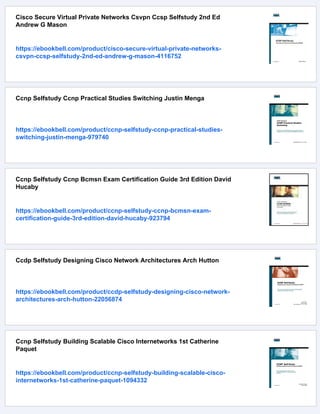 Cisco Secure Virtual Private Networks Csvpn Ccsp Selfstudy 2nd Ed
Andrew G Mason
https://ebookbell.com/product/cisco-secure-virtual-private-networks-
csvpn-ccsp-selfstudy-2nd-ed-andrew-g-mason-4116752
Ccnp Selfstudy Ccnp Practical Studies Switching Justin Menga
https://ebookbell.com/product/ccnp-selfstudy-ccnp-practical-studies-
switching-justin-menga-979740
Ccnp Selfstudy Ccnp Bcmsn Exam Certification Guide 3rd Edition David
Hucaby
https://ebookbell.com/product/ccnp-selfstudy-ccnp-bcmsn-exam-
certification-guide-3rd-edition-david-hucaby-923794
Ccdp Selfstudy Designing Cisco Network Architectures Arch Hutton
https://ebookbell.com/product/ccdp-selfstudy-designing-cisco-network-
architectures-arch-hutton-22056874
Ccnp Selfstudy Building Scalable Cisco Internetworks 1st Catherine
Paquet
https://ebookbell.com/product/ccnp-selfstudy-building-scalable-cisco-
internetworks-1st-catherine-paquet-1094332
 
