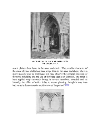 ARCH BETWEEN THE S. TRANSEPT AND
THE CHOIR AISLE.
much plainer than those in the nave and choir. “The peculiar character of
the more slender shafts has freer scope than in the nave and choir, where a
more massive pier is employed; we may observe the general omission of
the neck-moulding and the use of the ogee keel as at Llandaff. The latter is
here applied very curiously, being, in several members, doubled and set
laterally, the effect of which is by no means pleasing, though it may have
had some influence on the architecture of the period.”[33]
 
