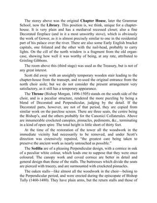 The storey above was the original Chapter House, later the Grammar
School, now the Library. This position is, we think, unique for a chapter-
house. It is very plain and has a mediæval recessed closet; also a fine
Decorated fireplace (and in it a most unworthy stove), which is obviously
the work of Gower, as it is almost precisely similar to one in the residential
part of his palace over the river. There are also some Early English bracket
capitals, one foliated and the other with the nail-head, probably to carry
lights. On the cill of the north window is a fragment from the old organ-
case, showing how well it was worthy of being, at any rate, attributed to
Grinling Gibbons.
The room above this (third stage) was used as the Treasury, but is not of
any great interest.
Scott did away with an unsightly temporary wooden stair leading to the
chapter-house from the transept, and re-used the original entrance from the
north choir aisle; but we do not consider the present arrangement very
satisfactory, as it still has a temporary appearance.
The Throne (Bishop Morgan, 1496-1505) stands on the south side of the
choir, and is a peculiar structure, rendered the more puzzling by being a
blend of Decorated and Perpendicular, judging by the detail. If the
Decorated parts, however, are not of that period, they are copied from
similar work on the parclose screen. There are three seats, the centre being
the Bishop’s, and the others probably for the Canonici Collaterales. Above
are innumerable crocketed canopies, pinnacles, pediments, &c., terminating
in a kind of open spire. The total height is little short of thirty feet.
At the time of the restoration of the tower all the woodwork in the
immediate vicinity had necessarily to be removed, and under Scott’s
direction was extensively repaired, “the greatest care being taken to
preserve the ancient work as nearly untouched as possible.”
The Sedilia are of a pleasing Perpendicular design, with a cornice in oak
of a peculiar white colour, which leads one to suppose that they were once
coloured. The canopy work and coved cornice are better in detail and
general design than those of the stalls. The buttresses which divide the seats
are pierced with tracery, and are surmounted with crocketed pinnacles.
The oaken stalls—like almost all the woodwork in the choir—belong to
the Perpendicular period, and were erected during the episcopate of Bishop
Tully (1460-1480). They have plain arms, but the return stalls and those of
 