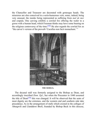 the Chancellor and Treasurer are decorated with grotesque heads. The
misereres are also conceived in a serio-humorous vein, some, indeed, being
very unusual, the monks being represented as suffering from mal de mer
and crapula. One carving exhibits a cowled fox offering the wafer to a
goose with a human head, which Freeman thinks may have some bearing on
the religious controversy of the time.[34] He also regards the cowled fox as
“the carver’s version of the proverb ‘Cucullus non facit monachum.’ ”
THE SEDILIA.
The decanal stall was formerly assigned to the Bishop as Dean, and
accordingly inscribed Dom. Epī., but when the Precentor in 1840 assumed
the title of Dean[35] this was changed. It will be observed that the seats of
most dignity are the extremes, and the western end and southern side take
precedence. As in the arrangement of stalls which existed in the colleges of
Abergwili and Llanddewi Brefi, founded by Bishop Beck in this diocese,
 