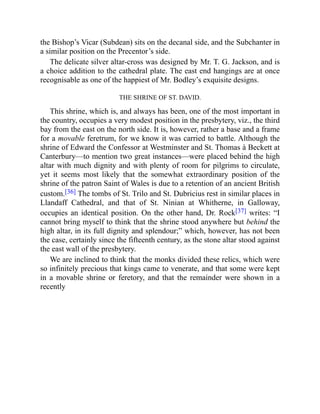 the Bishop’s Vicar (Subdean) sits on the decanal side, and the Subchanter in
a similar position on the Precentor’s side.
The delicate silver altar-cross was designed by Mr. T. G. Jackson, and is
a choice addition to the cathedral plate. The east end hangings are at once
recognisable as one of the happiest of Mr. Bodley’s exquisite designs.
THE SHRINE OF ST. DAVID.
This shrine, which is, and always has been, one of the most important in
the country, occupies a very modest position in the presbytery, viz., the third
bay from the east on the north side. It is, however, rather a base and a frame
for a movable feretrum, for we know it was carried to battle. Although the
shrine of Edward the Confessor at Westminster and St. Thomas à Beckett at
Canterbury—to mention two great instances—were placed behind the high
altar with much dignity and with plenty of room for pilgrims to circulate,
yet it seems most likely that the somewhat extraordinary position of the
shrine of the patron Saint of Wales is due to a retention of an ancient British
custom.[36] The tombs of St. Trilo and St. Dubricius rest in similar places in
Llandaff Cathedral, and that of St. Ninian at Whitherne, in Galloway,
occupies an identical position. On the other hand, Dr. Rock[37] writes: “I
cannot bring myself to think that the shrine stood anywhere but behind the
high altar, in its full dignity and splendour;” which, however, has not been
the case, certainly since the fifteenth century, as the stone altar stood against
the east wall of the presbytery.
We are inclined to think that the monks divided these relics, which were
so infinitely precious that kings came to venerate, and that some were kept
in a movable shrine or feretory, and that the remainder were shown in a
recently
 