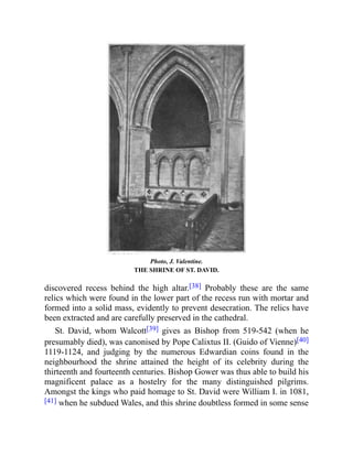 Photo, J. Valentine.
THE SHRINE OF ST. DAVID.
discovered recess behind the high altar.[38] Probably these are the same
relics which were found in the lower part of the recess run with mortar and
formed into a solid mass, evidently to prevent desecration. The relics have
been extracted and are carefully preserved in the cathedral.
St. David, whom Walcott[39] gives as Bishop from 519-542 (when he
presumably died), was canonised by Pope Calixtus II. (Guido of Vienne)[40]
1119-1124, and judging by the numerous Edwardian coins found in the
neighbourhood the shrine attained the height of its celebrity during the
thirteenth and fourteenth centuries. Bishop Gower was thus able to build his
magnificent palace as a hostelry for the many distinguished pilgrims.
Amongst the kings who paid homage to St. David were William I. in 1081,
[41] when he subdued Wales, and this shrine doubtless formed in some sense
 