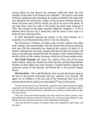 among which we may observe the ornament called the mask, the only
example of that form to be found in the cathedral.” This porch is the work
of Gower, and the peculiar mouldings are readily traceable to the same artist
who designed the rood-screen. Scraps of the previous Norman doorway,
which was done away with by Gower, are still to be seen in the plinth. At
one time there were five steps in the porch, but these were removed in
1885. The entrance to the upper chamber (added by Vaughan, c. 1515) is
obtained from the nave by a turret-stair, and the room is now used as a
clerk-of-work’s drawing office.
In 1849 Butterfield renewed the tracery of the aisle windows as it
originally was in Decorated times, but it is not very attractive.
The Clerestory is Norman, of ashlar work, and the windows are rather
wide, stumpy, and round-headed, with flat pilaster-like buttresses between
each pair. But the restoration has deprived the exterior of much of its
interest, although one can easily imagine that those of the next century will
enjoy a very pleasing contrast between the purples of the Caerfai buttresses
and the yellows of the window dressings, which are of Somersetshire oolite.
The South Transept still retains the outline of the arch of the great
south window which was blocked up when the four existing Perpendicular
windows of four lights each were inserted. A double buttress supports the
south-east corner of the transept, and behind this is the present Chapter
House.
The East End.—The south Presbytery aisle was put into proper repair at
the time of the general restoration, and new windows were inserted. The
upper tier of windows at the east end of the Presbytery have been well
restored also by Scott, and his own description[5] may well be given:
“In restoring the eastern arm of the church, a question arose which, though but slightly
suggested in my first Report, grew upon my mind as we proceeded to such a degree, that it
was more than a twelvemonth before I could make up my mind as to which course to take.
The case was this:
“This wall of the church had originally side walls, much lower than at present, with a
high-pitched roof, and was constructed with some view to stone groining, though it is clear
that this was never carried out, and was, in fact, deliberately relinquished.
“The east end had two ranges of windows, three most magnificent lights below and
four above.
 