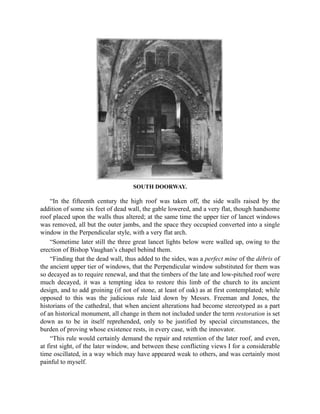 SOUTH DOORWAY.
“In the fifteenth century the high roof was taken off, the side walls raised by the
addition of some six feet of dead wall, the gable lowered, and a very flat, though handsome
roof placed upon the walls thus altered; at the same time the upper tier of lancet windows
was removed, all but the outer jambs, and the space they occupied converted into a single
window in the Perpendicular style, with a very flat arch.
“Sometime later still the three great lancet lights below were walled up, owing to the
erection of Bishop Vaughan’s chapel behind them.
“Finding that the dead wall, thus added to the sides, was a perfect mine of the débris of
the ancient upper tier of windows, that the Perpendicular window substituted for them was
so decayed as to require renewal, and that the timbers of the late and low-pitched roof were
much decayed, it was a tempting idea to restore this limb of the church to its ancient
design, and to add groining (if not of stone, at least of oak) as at first contemplated; while
opposed to this was the judicious rule laid down by Messrs. Freeman and Jones, the
historians of the cathedral, that when ancient alterations had become stereotyped as a part
of an historical monument, all change in them not included under the term restoration is set
down as to be in itself reprehended, only to be justified by special circumstances, the
burden of proving whose existence rests, in every case, with the innovator.
“This rule would certainly demand the repair and retention of the later roof, and even,
at first sight, of the later window, and between these conflicting views I for a considerable
time oscillated, in a way which may have appeared weak to others, and was certainly most
painful to myself.
 