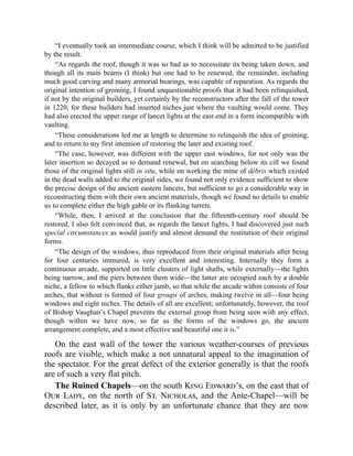“I eventually took an intermediate course, which I think will be admitted to be justified
by the result.
“As regards the roof, though it was so bad as to necessitate its being taken down, and
though all its main beams (I think) but one had to be renewed, the remainder, including
much good carving and many armorial bearings, was capable of reparation. As regards the
original intention of groining, I found unquestionable proofs that it had been relinquished,
if not by the original builders, yet certainly by the reconstructors after the fall of the tower
in 1220, for these builders had inserted niches just where the vaulting would come. They
had also erected the upper range of lancet lights at the east end in a form incompatible with
vaulting.
“These considerations led me at length to determine to relinquish the idea of groining,
and to return to my first intention of restoring the later and existing roof.
“The case, however, was different with the upper east windows, for not only was the
later insertion so decayed as to demand renewal, but on searching below its cill we found
those of the original lights still in situ, while on working the mine of débris which existed
in the dead walls added to the original sides, we found not only evidence sufficient to show
the precise design of the ancient eastern lancets, but sufficient to go a considerable way in
reconstructing them with their own ancient materials, though we found no details to enable
us to complete either the high gable or its flanking turrets.
“While, then, I arrived at the conclusion that the fifteenth-century roof should be
restored, I also felt convinced that, as regards the lancet lights, I had discovered just such
special circumstances as would justify and almost demand the restitution of their original
forms.
“The design of the windows, thus reproduced from their original materials after being
for four centuries immured, is very excellent and interesting. Internally they form a
continuous arcade, supported on little clusters of light shafts, while externally—the lights
being narrow, and the piers between them wide—the latter are occupied each by a double
niche, a fellow to which flanks either jamb, so that while the arcade within consists of four
arches, that without is formed of four groups of arches, making twelve in all—four being
windows and eight niches. The details of all are excellent; unfortunately, however, the roof
of Bishop Vaughan’s Chapel prevents the external group from being seen with any effect,
though within we have now, so far as the forms of the windows go, the ancient
arrangement complete, and a most effective and beautiful one it is.”
On the east wall of the tower the various weather-courses of previous
roofs are visible, which make a not unnatural appeal to the imagination of
the spectator. For the great defect of the exterior generally is that the roofs
are of such a very flat pitch.
The Ruined Chapels—on the south King Edward’s, on the east that of
Our Lady, on the north of St. Nicholas, and the Ante-Chapel—will be
described later, as it is only by an unfortunate chance that they are now
 
