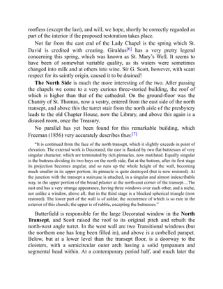 roofless (except the last), and will, we hope, shortly be correctly regarded as
part of the interior if the proposed restoration takes place.
Not far from the east end of the Lady Chapel is the spring which St.
David is credited with creating. Giraldus[6] has a very pretty legend
concerning this spring, which was known as St. Mary’s Well. It seems to
have been of somewhat variable quality, as its waters were sometimes
changed into milk and at others into wine. Sir G. Scott, however, with scant
respect for its saintly origin, caused it to be drained!
The North Side is much the more interesting of the two. After passing
the chapels we come to a very curious three-storied building, the roof of
which is higher than that of the cathedral. On the ground-floor was the
Chantry of St. Thomas, now a vestry, entered from the east side of the north
transept, and above this the turret stair from the north aisle of the presbytery
leads to the old Chapter House, now the Library, and above this again is a
disused room, once the Treasury.
No parallel has yet been found for this remarkable building, which
Freeman (1856) very accurately describes thus:[7]
“It is continued from the face of the north transept, which it slightly exceeds in point of
elevation. The external work is Decorated; the east is flanked by two flat buttresses of very
singular character, which are terminated by rich pinnacles, now mutilated. Equally singular
is the buttress dividing its two bays on the north side; flat at the bottom, after its first stage
its projection becomes angular, and so runs up the whole height of the wall, becoming
much smaller in its upper portion; its pinnacle is quite destroyed (but is now restored). At
the junction with the transept a staircase is attached, in a singular and almost indescribable
way, to the upper portion of the broad pilaster at the north-east corner of the transept....The
east end has a very strange appearance, having three windows over each other, and a niche,
not unlike a window, above all; that in the third stage is a blocked spherical triangle (now
restored). The lower part of the wall is of ashlar, the occurrence of which is so rare in the
exterior of this church; the upper is of rubble, excepting the buttresses.”
Butterfield is responsible for the large Decorated window in the North
Transept, and Scott raised the roof to its original pitch and rebuilt the
north-west angle turret. In the west wall are two Transitional windows (but
the northern one has long been filled in), and above is a corbelled parapet.
Below, but at a lower level than the transept floor, is a doorway to the
cloisters, with a semicircular outer arch having a solid tympanum and
segmental head within. At a contemporary period half, and much later the
 