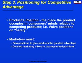 Step 3. Positioning for Competitive  Advantage Product’s Position  - the place the product occupies in consumers’ minds relative to competing products; i.e. Volvo positions on “safety”. Marketers must: Plan  positions to give products the greatest advantage Develop marketing mixes to create planned positions 