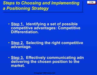 Steps to Choosing and Implementing  a Positioning Strategy Step 1.   Identifying a set of possible competitive advantages: Competitive Differentiation. Step 2.   Selecting the right competitive advantage. Step 3.   Effectively communicating adn delivering the chosen position to the market. 