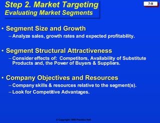 Step 2. Market Targeting Evaluating Market Segments Segment Size and Growth Analyze sales, growth rates and expected profitability. Segment Structural Attractiveness Consider effects of:  Competitors, Availability of Substitute Products and, the Power of Buyers & Suppliers. Company Objectives and Resources Company skills & resources relative to the segment(s). Look for Competitive Advantages. 