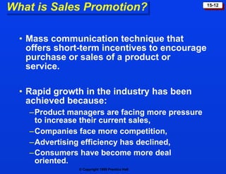 Mass communication technique that offers short-term incentives to encourage purchase or sales of a product or service. Rapid growth in the industry has been achieved because: Product managers are facing more pressure  to increase their current sales, Companies face more competition, Advertising efficiency has declined, Consumers have become more deal oriented.   What is Sales Promotion? 