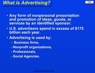 What is Advertising? Any form of nonpersonal presentation and promotion of ideas, goods, or services by an identified sponsor. U.S. advertisers spend in excess of $175 billion each year. Advertising is used by: Business firms, Nonprofit organizations, Professionals, Social Agencies.  