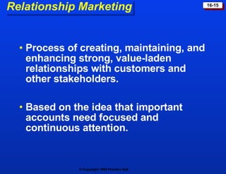 Relationship Marketing Process of creating, maintaining, and enhancing strong, value-laden relationships with customers and other stakeholders. Based on the idea that important accounts need focused and continuous attention. 