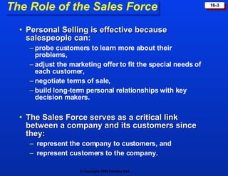 The Role of the Sales Force Personal Selling is effective because salespeople can: probe customers to learn more about their  problems, adjust the marketing offer to fit the special needs of each customer, negotiate terms of sale, build long-term personal relationships with key decision makers. The Sales Force serves as a critical link between a company and its customers since they: represent the company to customers, and represent customers to the company. 