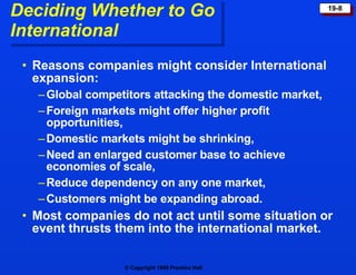 Deciding Whether to Go  International Reasons companies might consider International expansion: Global competitors attacking the domestic market, Foreign markets might offer higher profit  opportunities, Domestic markets might be shrinking, Need an enlarged customer base to achieve economies of scale, Reduce dependency on any one market, Customers might be expanding abroad.  Most companies do not act until some situation or event thrusts them into the international market. 