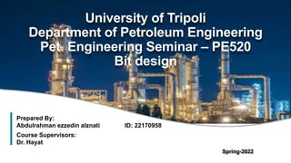 1
University of Tripoli
Department of Petroleum Engineering
Pet. Engineering Seminar – PE520
Bit design
Prepared By:
Abdulrahman ezzedin alznati ID: 22170958
Course Supervisors:
Dr. Hayat
Spring-2022
 