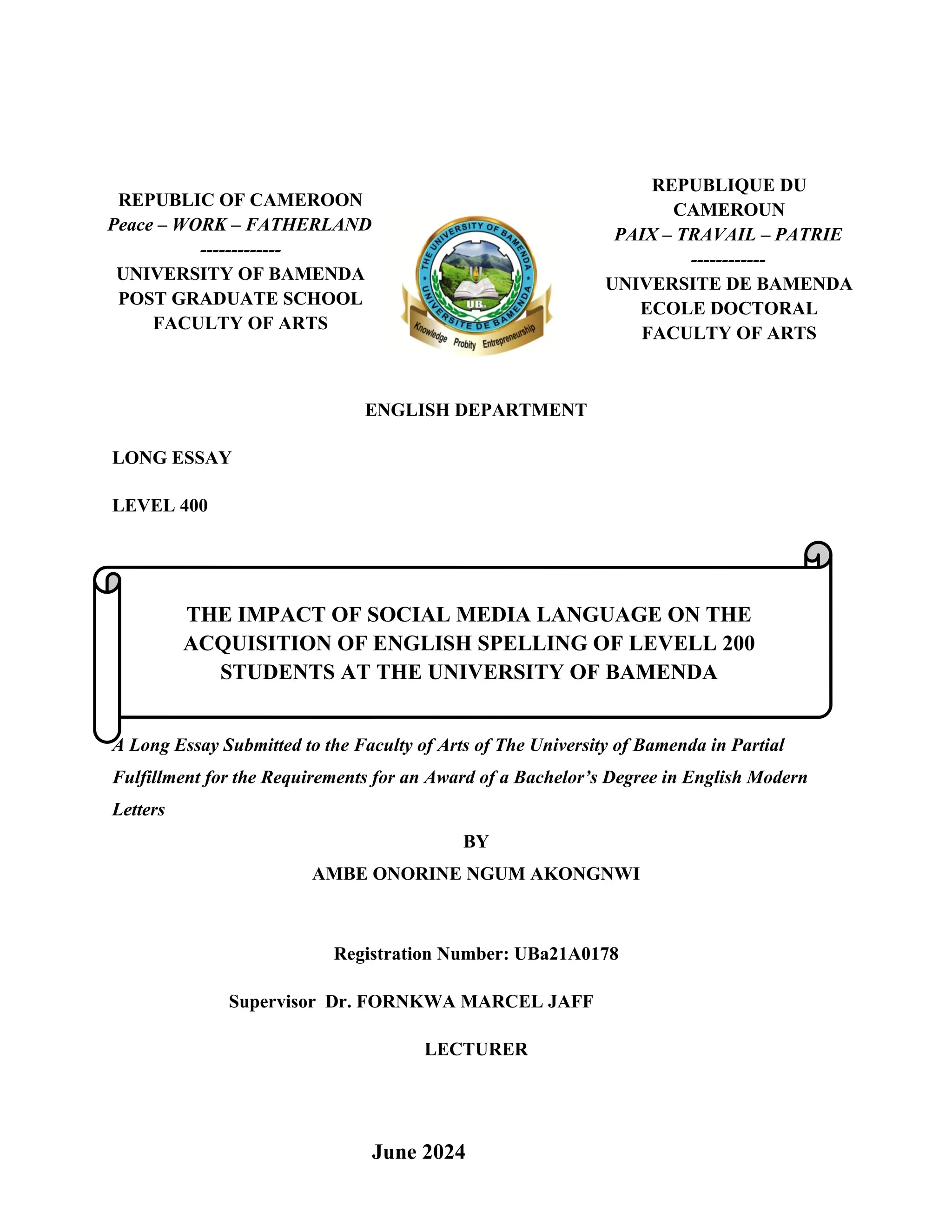EPARTMENT
Course Title: LONG ESSAY
ENGLISH DEPARTMENT
LONG ESSAY
LEVEL 400
PRESENTED
A Long Essay Submitted to the Faculty of Arts of The University of Bamenda in Partial
Fulfillment for the Requirements for an Award of a Bachelor’s Degree in English Modern
Letters
BY
AMBE ONORINE NGUM AKONGNWI
Registration Number: UBa21A0178
Supervisor Dr. FORNKWA MARCEL JAFF
LECTURER
i
REPUBLIQUE DU
CAMEROUN
PAIX – TRAVAIL – PATRIE
------------
UNIVERSITE DE BAMENDA
ECOLE DOCTORAL
FACULTY OF ARTS
REPUBLIC OF CAMEROON
Peace – WORK – FATHERLAND
-------------
UNIVERSITY OF BAMENDA
POST GRADUATE SCHOOL
FACULTY OF ARTS
THE IMPACT OF SOCIAL MEDIA LANGUAGE ON THE
ACQUISITION OF ENGLISH SPELLING OF LEVELL 200
STUDENTS AT THE UNIVERSITY OF BAMENDA
June 2024
 