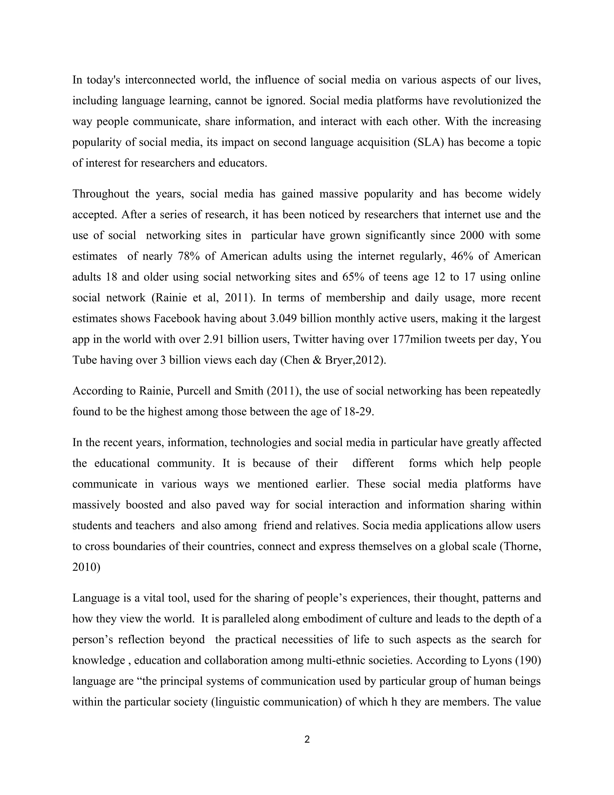 In today's interconnected world, the influence of social media on various aspects of our lives,
including language learning, cannot be ignored. Social media platforms have revolutionized the
way people communicate, share information, and interact with each other. With the increasing
popularity of social media, its impact on second language acquisition (SLA) has become a topic
of interest for researchers and educators.
Throughout the years, social media has gained massive popularity and has become widely
accepted. After a series of research, it has been noticed by researchers that internet use and the
use of social networking sites in particular have grown significantly since 2000 with some
estimates of nearly 78% of American adults using the internet regularly, 46% of American
adults 18 and older using social networking sites and 65% of teens age 12 to 17 using online
social network (Rainie et al, 2011). In terms of membership and daily usage, more recent
estimates shows Facebook having about 3.049 billion monthly active users, making it the largest
app in the world with over 2.91 billion users, Twitter having over 177milion tweets per day, You
Tube having over 3 billion views each day (Chen & Bryer,2012).
According to Rainie, Purcell and Smith (2011), the use of social networking has been repeatedly
found to be the highest among those between the age of 18-29.
In the recent years, information, technologies and social media in particular have greatly affected
the educational community. It is because of their different forms which help people
communicate in various ways we mentioned earlier. These social media platforms have
massively boosted and also paved way for social interaction and information sharing within
students and teachers and also among friend and relatives. Socia media applications allow users
to cross boundaries of their countries, connect and express themselves on a global scale (Thorne,
2010)
Language is a vital tool, used for the sharing of people’s experiences, their thought, patterns and
how they view the world. It is paralleled along embodiment of culture and leads to the depth of a
person’s reflection beyond the practical necessities of life to such aspects as the search for
knowledge , education and collaboration among multi-ethnic societies. According to Lyons (190)
language are “the principal systems of communication used by particular group of human beings
within the particular society (linguistic communication) of which h they are members. The value
2
 
