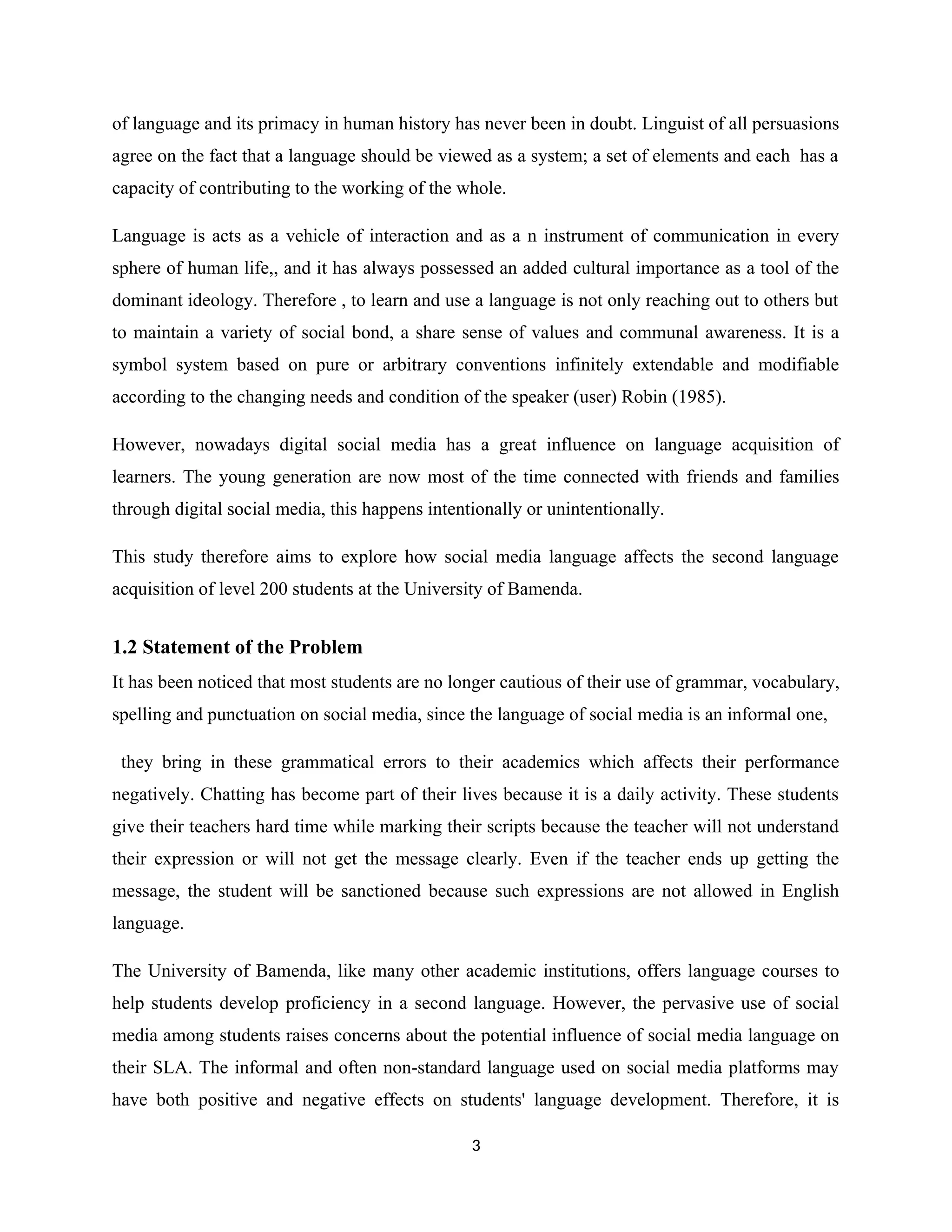 of language and its primacy in human history has never been in doubt. Linguist of all persuasions
agree on the fact that a language should be viewed as a system; a set of elements and each has a
capacity of contributing to the working of the whole.
Language is acts as a vehicle of interaction and as a n instrument of communication in every
sphere of human life,, and it has always possessed an added cultural importance as a tool of the
dominant ideology. Therefore , to learn and use a language is not only reaching out to others but
to maintain a variety of social bond, a share sense of values and communal awareness. It is a
symbol system based on pure or arbitrary conventions infinitely extendable and modifiable
according to the changing needs and condition of the speaker (user) Robin (1985).
However, nowadays digital social media has a great influence on language acquisition of
learners. The young generation are now most of the time connected with friends and families
through digital social media, this happens intentionally or unintentionally.
This study therefore aims to explore how social media language affects the second language
acquisition of level 200 students at the University of Bamenda.
1.2 Statement of the Problem
It has been noticed that most students are no longer cautious of their use of grammar, vocabulary,
spelling and punctuation on social media, since the language of social media is an informal one,
they bring in these grammatical errors to their academics which affects their performance
negatively. Chatting has become part of their lives because it is a daily activity. These students
give their teachers hard time while marking their scripts because the teacher will not understand
their expression or will not get the message clearly. Even if the teacher ends up getting the
message, the student will be sanctioned because such expressions are not allowed in English
language.
The University of Bamenda, like many other academic institutions, offers language courses to
help students develop proficiency in a second language. However, the pervasive use of social
media among students raises concerns about the potential influence of social media language on
their SLA. The informal and often non-standard language used on social media platforms may
have both positive and negative effects on students' language development. Therefore, it is
3
 
