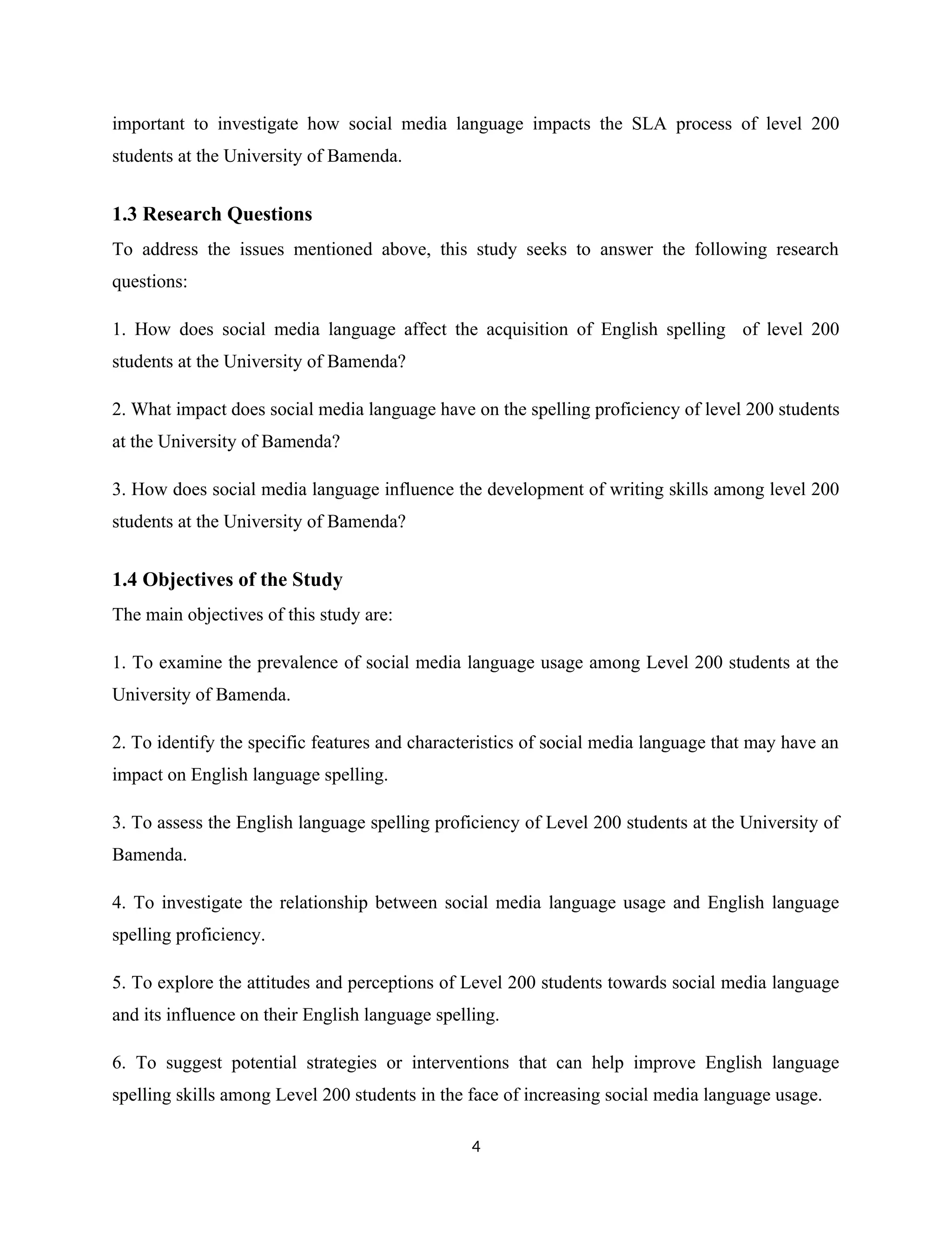 important to investigate how social media language impacts the SLA process of level 200
students at the University of Bamenda.
1.3 Research Questions
To address the issues mentioned above, this study seeks to answer the following research
questions:
1. How does social media language affect the acquisition of English spelling of level 200
students at the University of Bamenda?
2. What impact does social media language have on the spelling proficiency of level 200 students
at the University of Bamenda?
3. How does social media language influence the development of writing skills among level 200
students at the University of Bamenda?
1.4 Objectives of the Study
The main objectives of this study are:
1. To examine the prevalence of social media language usage among Level 200 students at the
University of Bamenda.
2. To identify the specific features and characteristics of social media language that may have an
impact on English language spelling.
3. To assess the English language spelling proficiency of Level 200 students at the University of
Bamenda.
4. To investigate the relationship between social media language usage and English language
spelling proficiency.
5. To explore the attitudes and perceptions of Level 200 students towards social media language
and its influence on their English language spelling.
6. To suggest potential strategies or interventions that can help improve English language
spelling skills among Level 200 students in the face of increasing social media language usage.
4
 