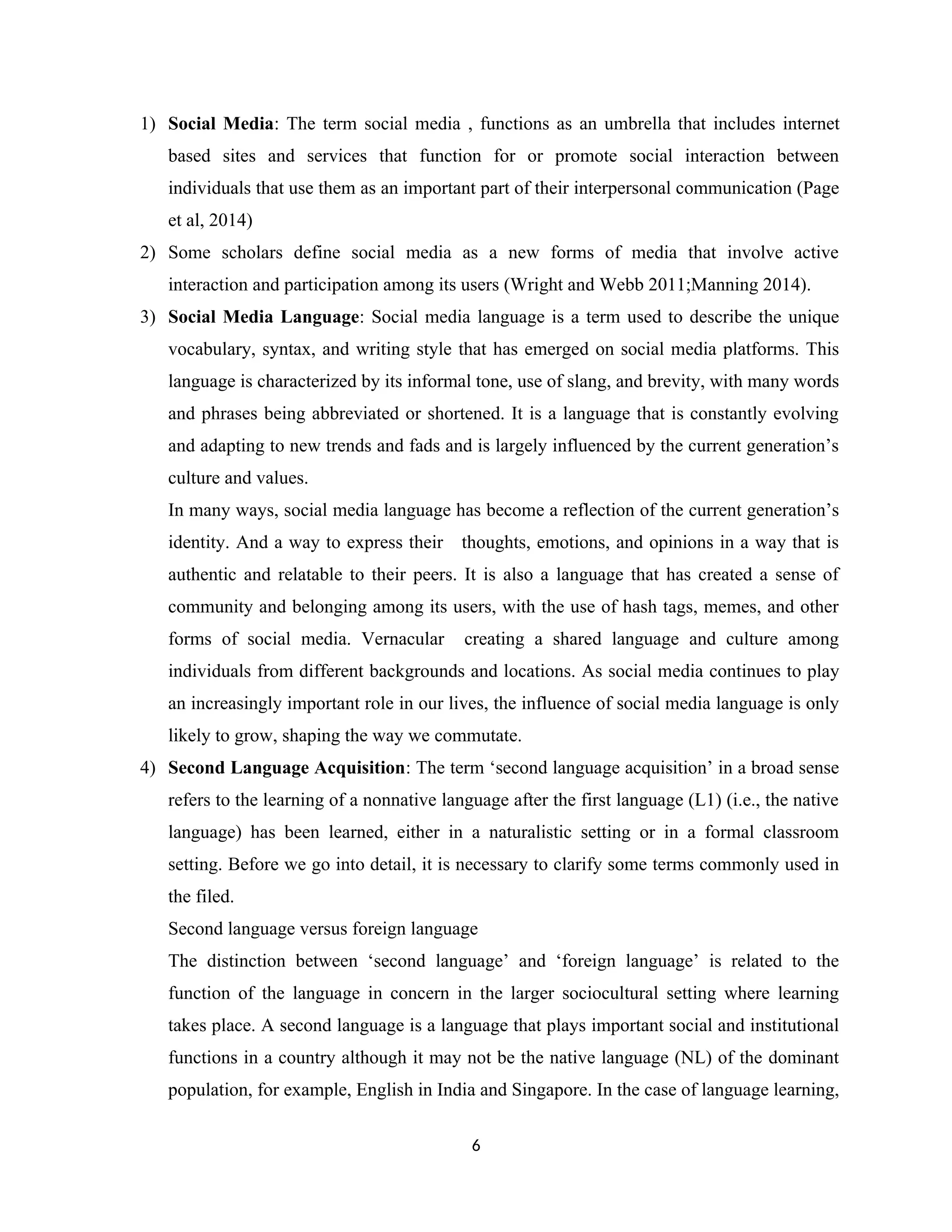 1) Social Media: The term social media , functions as an umbrella that includes internet
based sites and services that function for or promote social interaction between
individuals that use them as an important part of their interpersonal communication (Page
et al, 2014)
2) Some scholars define social media as a new forms of media that involve active
interaction and participation among its users (Wright and Webb 2011;Manning 2014).
3) Social Media Language: Social media language is a term used to describe the unique
vocabulary, syntax, and writing style that has emerged on social media platforms. This
language is characterized by its informal tone, use of slang, and brevity, with many words
and phrases being abbreviated or shortened. It is a language that is constantly evolving
and adapting to new trends and fads and is largely influenced by the current generation’s
culture and values.
In many ways, social media language has become a reflection of the current generation’s
identity. And a way to express their thoughts, emotions, and opinions in a way that is
authentic and relatable to their peers. It is also a language that has created a sense of
community and belonging among its users, with the use of hash tags, memes, and other
forms of social media. Vernacular creating a shared language and culture among
individuals from different backgrounds and locations. As social media continues to play
an increasingly important role in our lives, the influence of social media language is only
likely to grow, shaping the way we commutate.
4) Second Language Acquisition: The term ‘second language acquisition’ in a broad sense
refers to the learning of a nonnative language after the first language (L1) (i.e., the native
language) has been learned, either in a naturalistic setting or in a formal classroom
setting. Before we go into detail, it is necessary to clarify some terms commonly used in
the filed.
Second language versus foreign language
The distinction between ‘second language’ and ‘foreign language’ is related to the
function of the language in concern in the larger sociocultural setting where learning
takes place. A second language is a language that plays important social and institutional
functions in a country although it may not be the native language (NL) of the dominant
population, for example, English in India and Singapore. In the case of language learning,
6
 