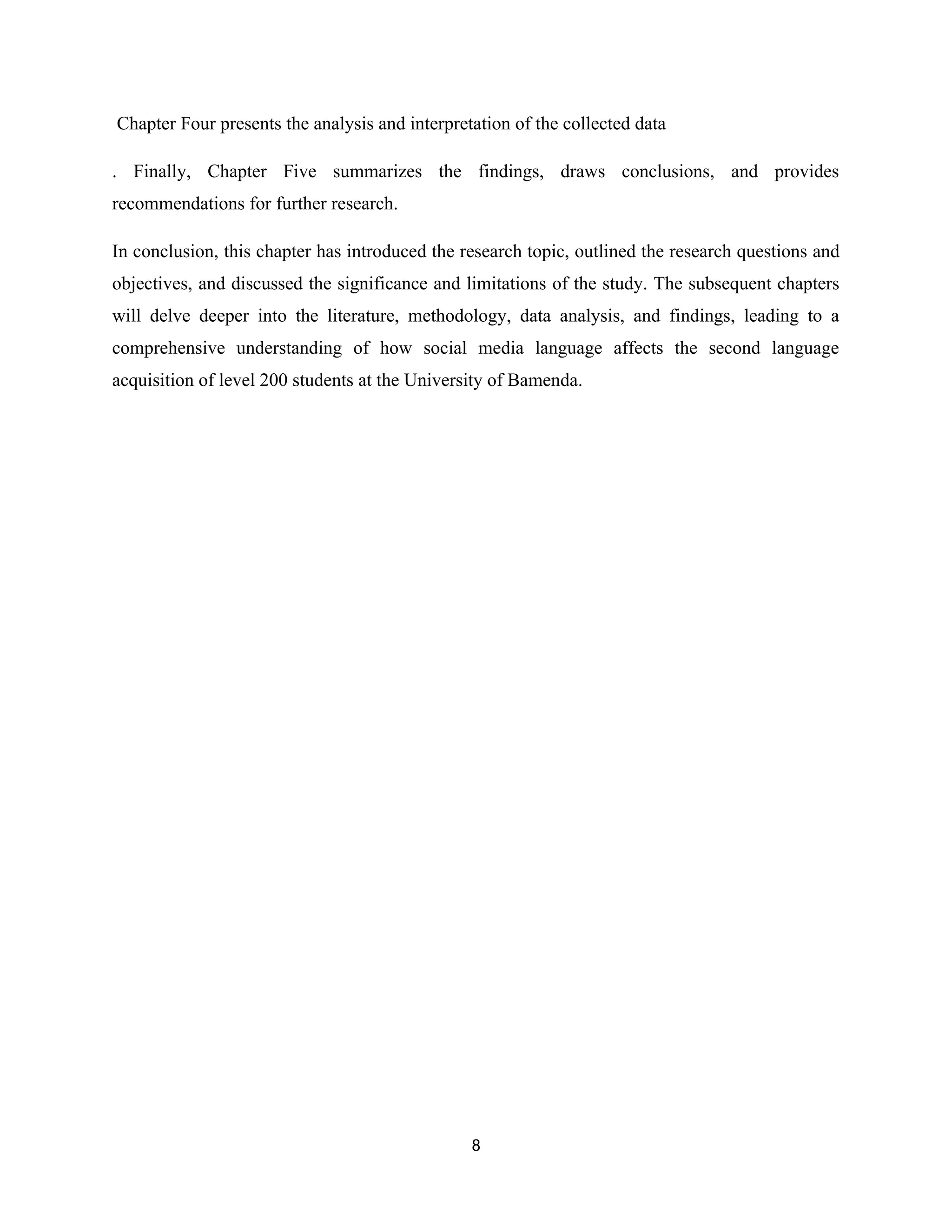 Chapter Four presents the analysis and interpretation of the collected data
. Finally, Chapter Five summarizes the findings, draws conclusions, and provides
recommendations for further research.
In conclusion, this chapter has introduced the research topic, outlined the research questions and
objectives, and discussed the significance and limitations of the study. The subsequent chapters
will delve deeper into the literature, methodology, data analysis, and findings, leading to a
comprehensive understanding of how social media language affects the second language
acquisition of level 200 students at the University of Bamenda.
8
 