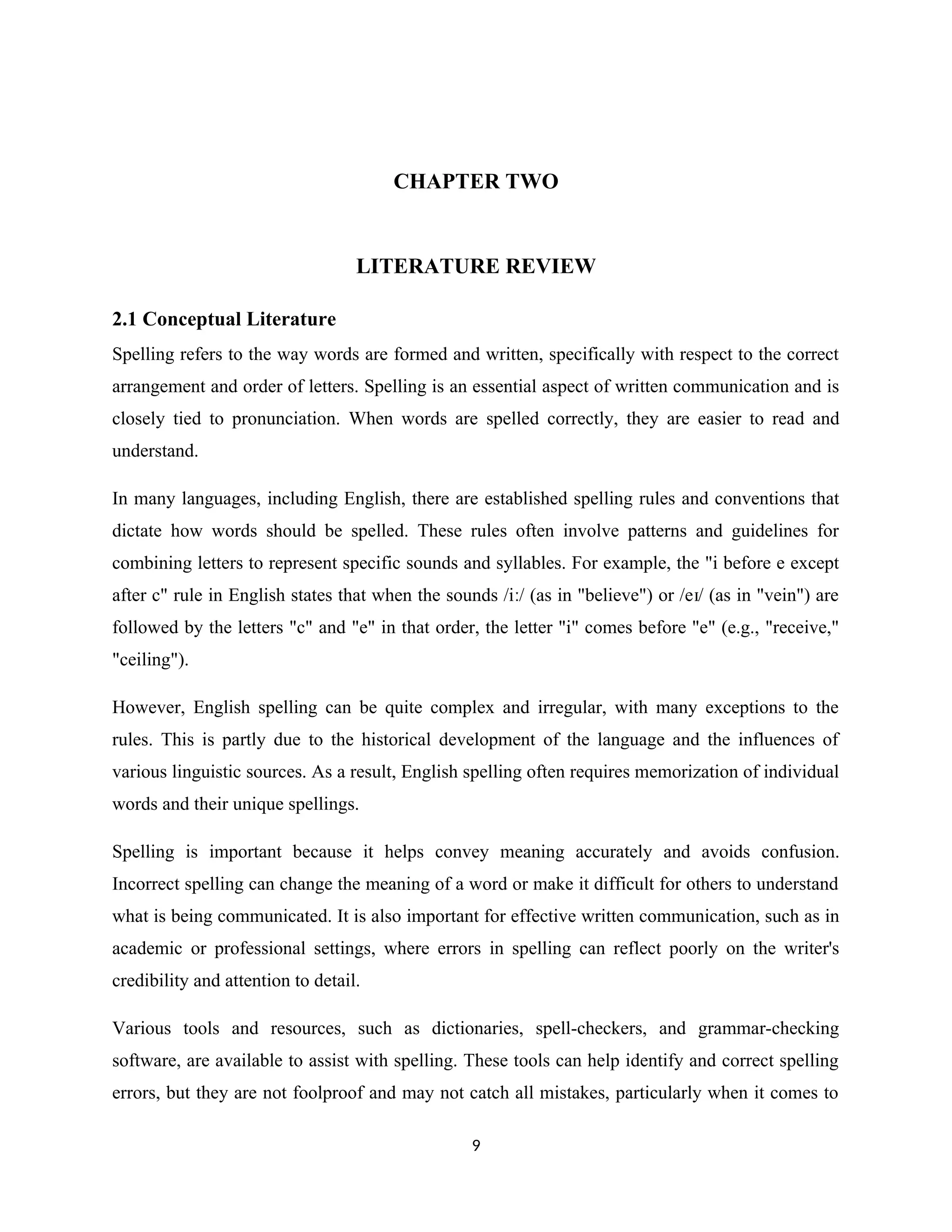CHAPTER TWO
LITERATURE REVIEW
2.1 Conceptual Literature
Spelling refers to the way words are formed and written, specifically with respect to the correct
arrangement and order of letters. Spelling is an essential aspect of written communication and is
closely tied to pronunciation. When words are spelled correctly, they are easier to read and
understand.
In many languages, including English, there are established spelling rules and conventions that
dictate how words should be spelled. These rules often involve patterns and guidelines for
combining letters to represent specific sounds and syllables. For example, the "i before e except
after c" rule in English states that when the sounds /i / (as in "believe") or /e / (as in "vein") are
ː ɪ
followed by the letters "c" and "e" in that order, the letter "i" comes before "e" (e.g., "receive,"
"ceiling").
However, English spelling can be quite complex and irregular, with many exceptions to the
rules. This is partly due to the historical development of the language and the influences of
various linguistic sources. As a result, English spelling often requires memorization of individual
words and their unique spellings.
Spelling is important because it helps convey meaning accurately and avoids confusion.
Incorrect spelling can change the meaning of a word or make it difficult for others to understand
what is being communicated. It is also important for effective written communication, such as in
academic or professional settings, where errors in spelling can reflect poorly on the writer's
credibility and attention to detail.
Various tools and resources, such as dictionaries, spell-checkers, and grammar-checking
software, are available to assist with spelling. These tools can help identify and correct spelling
errors, but they are not foolproof and may not catch all mistakes, particularly when it comes to
9
 