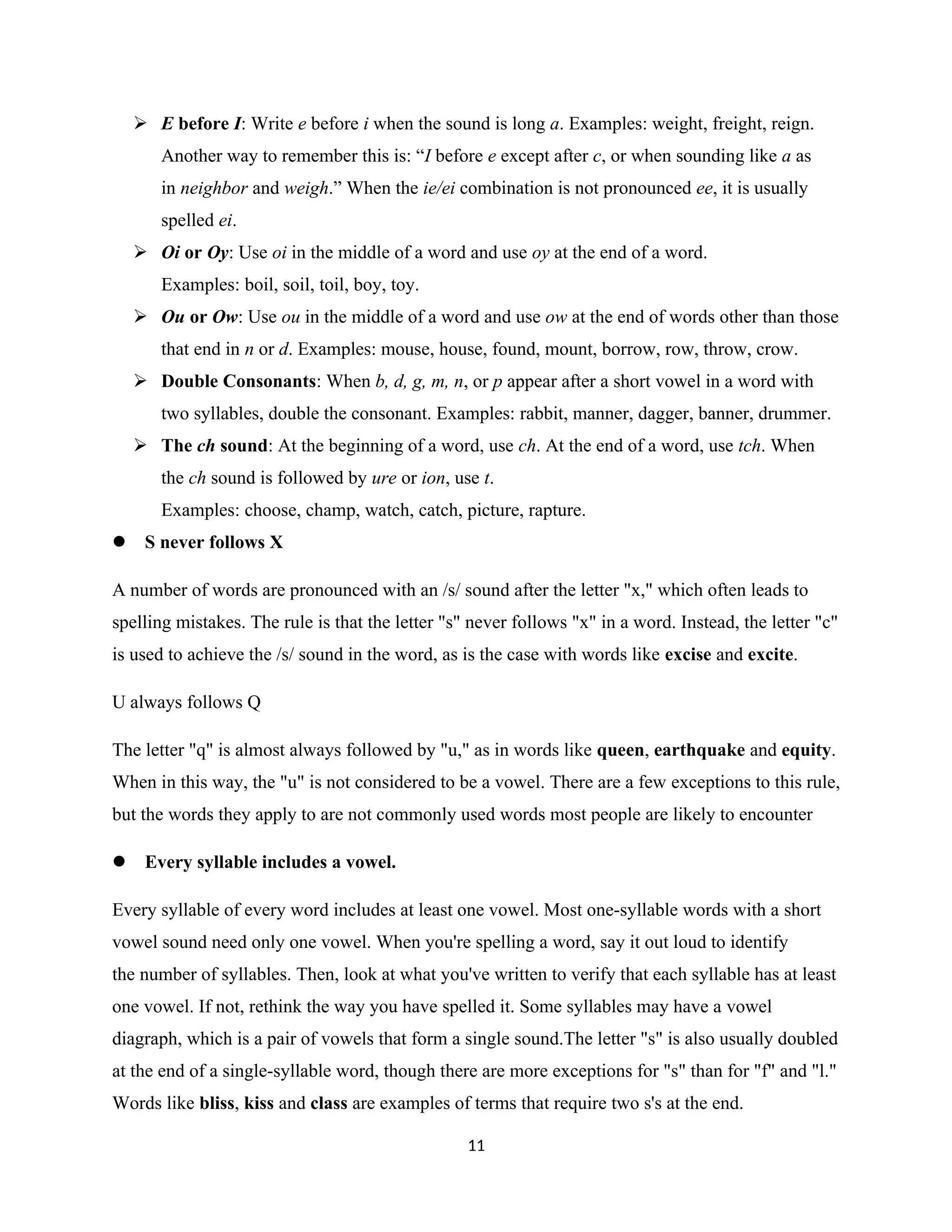  E before I: Write e before i when the sound is long a. Examples: weight, freight, reign.
Another way to remember this is: “I before e except after c, or when sounding like a as
in neighbor and weigh.” When the ie/ei combination is not pronounced ee, it is usually
spelled ei.
 Oi or Oy: Use oi in the middle of a word and use oy at the end of a word.
Examples: boil, soil, toil, boy, toy.
 Ou or Ow: Use ou in the middle of a word and use ow at the end of words other than those
that end in n or d. Examples: mouse, house, found, mount, borrow, row, throw, crow.
 Double Consonants: When b, d, g, m, n, or p appear after a short vowel in a word with
two syllables, double the consonant. Examples: rabbit, manner, dagger, banner, drummer.
 The ch sound: At the beginning of a word, use ch. At the end of a word, use tch. When
the ch sound is followed by ure or ion, use t.
Examples: choose, champ, watch, catch, picture, rapture.
 S never follows X
A number of words are pronounced with an /s/ sound after the letter "x," which often leads to
spelling mistakes. The rule is that the letter "s" never follows "x" in a word. Instead, the letter "c"
is used to achieve the /s/ sound in the word, as is the case with words like excise and excite.
U always follows Q
The letter "q" is almost always followed by "u," as in words like queen, earthquake and equity.
When in this way, the "u" is not considered to be a vowel. There are a few exceptions to this rule,
but the words they apply to are not commonly used words most people are likely to encounter
 Every syllable includes a vowel.
Every syllable of every word includes at least one vowel. Most one-syllable words with a short
vowel sound need only one vowel. When you're spelling a word, say it out loud to identify
the number of syllables. Then, look at what you've written to verify that each syllable has at least
one vowel. If not, rethink the way you have spelled it. Some syllables may have a vowel
diagraph, which is a pair of vowels that form a single sound.The letter "s" is also usually doubled
at the end of a single-syllable word, though there are more exceptions for "s" than for "f" and "l."
Words like bliss, kiss and class are examples of terms that require two s's at the end.
11
 