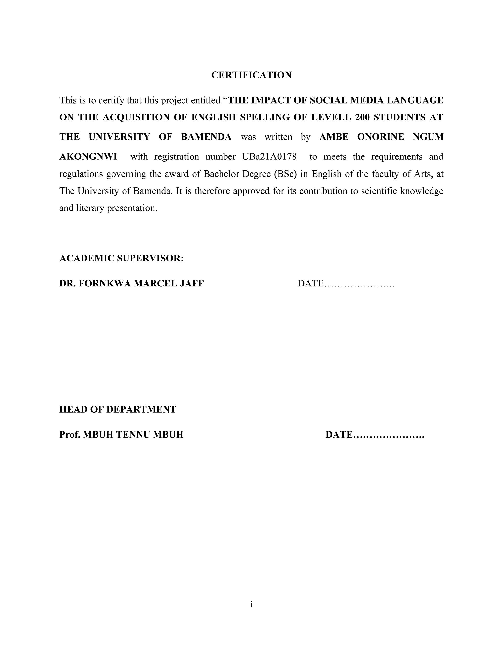 CERTIFICATION
This is to certify that this project entitled “THE IMPACT OF SOCIAL MEDIA LANGUAGE
ON THE ACQUISITION OF ENGLISH SPELLING OF LEVELL 200 STUDENTS AT
THE UNIVERSITY OF BAMENDA was written by AMBE ONORINE NGUM
AKONGNWI with registration number UBa21A0178 to meets the requirements and
regulations governing the award of Bachelor Degree (BSc) in English of the faculty of Arts, at
The University of Bamenda. It is therefore approved for its contribution to scientific knowledge
and literary presentation.
ACADEMIC SUPERVISOR:
DR. FORNKWA MARCEL JAFF DATE……………….…
HEAD OF DEPARTMENT
Prof. MBUH TENNU MBUH DATE………………….
i
 