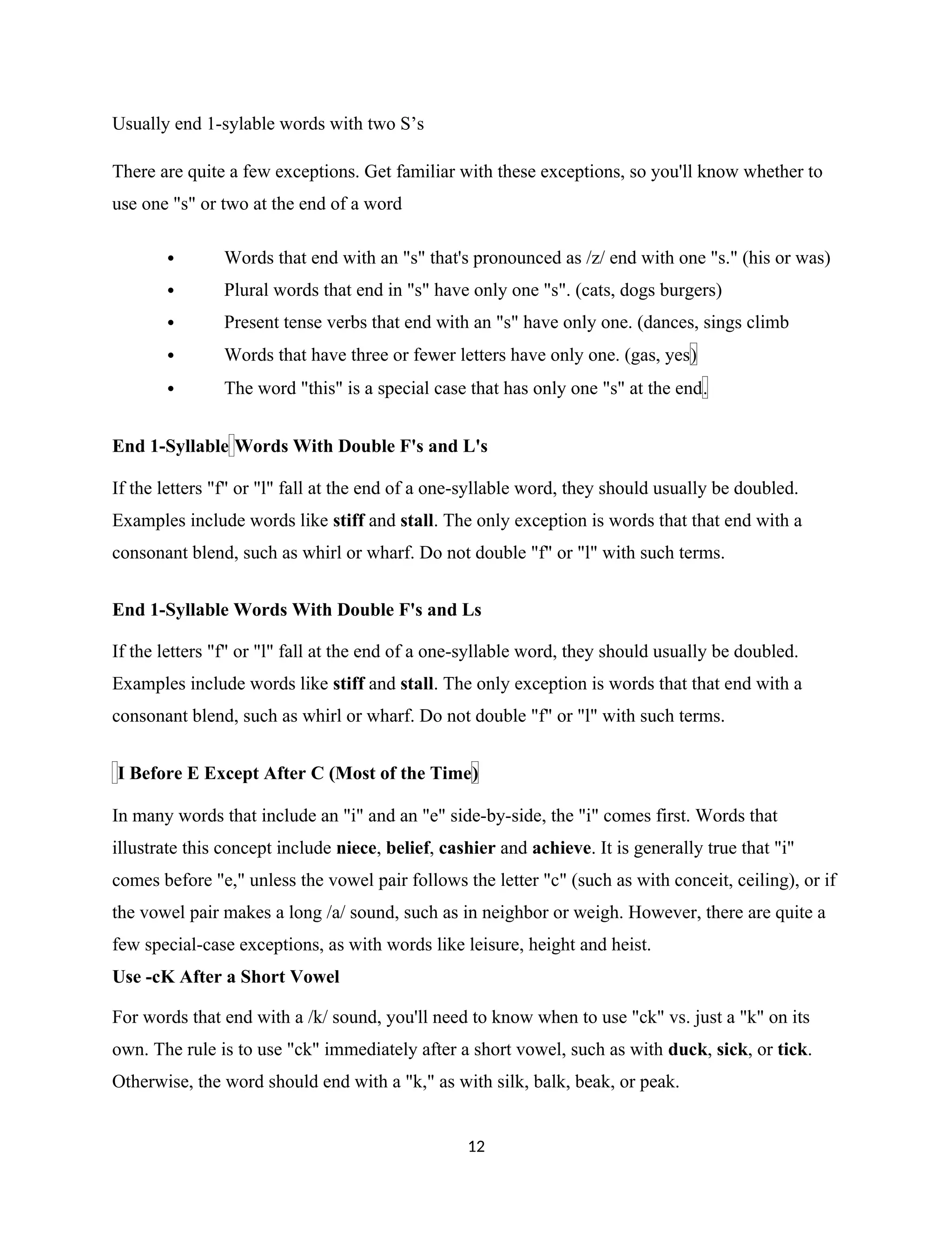 Usually end 1-sylable words with two S’s
There are quite a few exceptions. Get familiar with these exceptions, so you'll know whether to
use one "s" or two at the end of a word
 Words that end with an "s" that's pronounced as /z/ end with one "s." (his or was)
 Plural words that end in "s" have only one "s". (cats, dogs burgers)
 Present tense verbs that end with an "s" have only one. (dances, sings climb
 Words that have three or fewer letters have only one. (gas, yes)
 The word "this" is a special case that has only one "s" at the end.
End 1-Syllable Words With Double F's and L's
If the letters "f" or "l" fall at the end of a one-syllable word, they should usually be doubled.
Examples include words like stiff and stall. The only exception is words that that end with a
consonant blend, such as whirl or wharf. Do not double "f" or "l" with such terms.
End 1-Syllable Words With Double F's and Ls
If the letters "f" or "l" fall at the end of a one-syllable word, they should usually be doubled.
Examples include words like stiff and stall. The only exception is words that that end with a
consonant blend, such as whirl or wharf. Do not double "f" or "l" with such terms.
I Before E Except After C (Most of the Time)
In many words that include an "i" and an "e" side-by-side, the "i" comes first. Words that
illustrate this concept include niece, belief, cashier and achieve. It is generally true that "i"
comes before "e," unless the vowel pair follows the letter "c" (such as with conceit, ceiling), or if
the vowel pair makes a long /a/ sound, such as in neighbor or weigh. However, there are quite a
few special-case exceptions, as with words like leisure, height and heist.
Use -cK After a Short Vowel
For words that end with a /k/ sound, you'll need to know when to use "ck" vs. just a "k" on its
own. The rule is to use "ck" immediately after a short vowel, such as with duck, sick, or tick.
Otherwise, the word should end with a "k," as with silk, balk, beak, or peak.
12
 