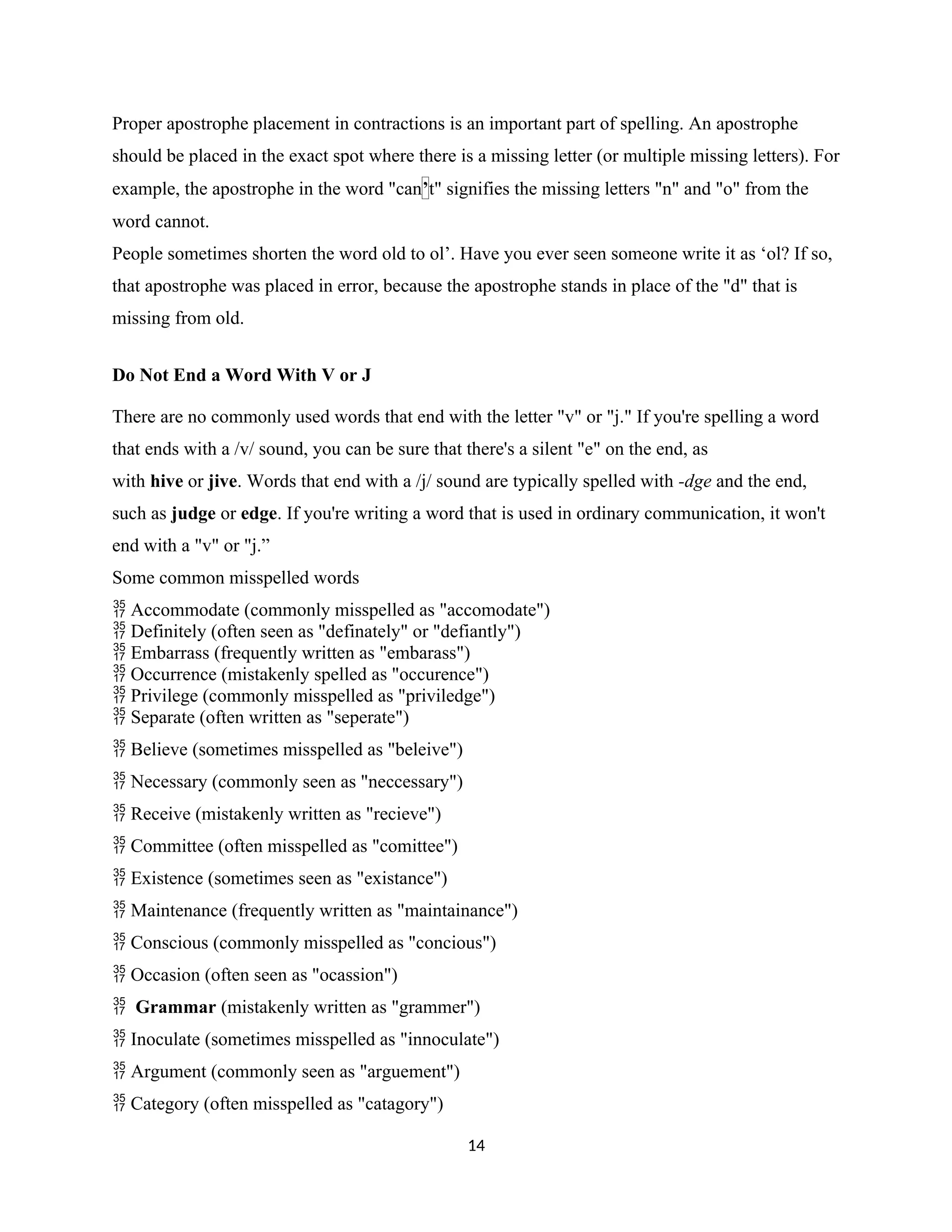 Proper apostrophe placement in contractions is an important part of spelling. An apostrophe
should be placed in the exact spot where there is a missing letter (or multiple missing letters). For
example, the apostrophe in the word "can’t" signifies the missing letters "n" and "o" from the
word cannot.
People sometimes shorten the word old to ol’. Have you ever seen someone write it as ‘ol? If so,
that apostrophe was placed in error, because the apostrophe stands in place of the "d" that is
missing from old.
Do Not End a Word With V or J
There are no commonly used words that end with the letter "v" or "j." If you're spelling a word
that ends with a /v/ sound, you can be sure that there's a silent "e" on the end, as
with hive or jive. Words that end with a /j/ sound are typically spelled with -dge and the end,
such as judge or edge. If you're writing a word that is used in ordinary communication, it won't
end with a "v" or "j.”
Some common misspelled words
Accommodate (commonly misspelled as "accomodate")

Definitely (often seen as "definately" or "defiantly")

Embarrass (frequently written as "embarass")

Occurrence (mistakenly spelled as "occurence")

Privilege (commonly misspelled as "priviledge")

Separate (often written as "seperate")

Believe (sometimes misspelled as "beleive")

Necessary (commonly seen as "neccessary")

Receive (mistakenly written as "recieve")

Committee (often misspelled as "comittee")

Existence (sometimes seen as "existance")

Maintenance (frequently written as "maintainance")

Conscious (commonly misspelled as "concious")

Occasion (often seen as "ocassion")

 Grammar (mistakenly written as "grammer")
Inoculate (sometimes misspelled as "innoculate")

Argument (commonly seen as "arguement")

Category (often misspelled as "catagory")

14
 