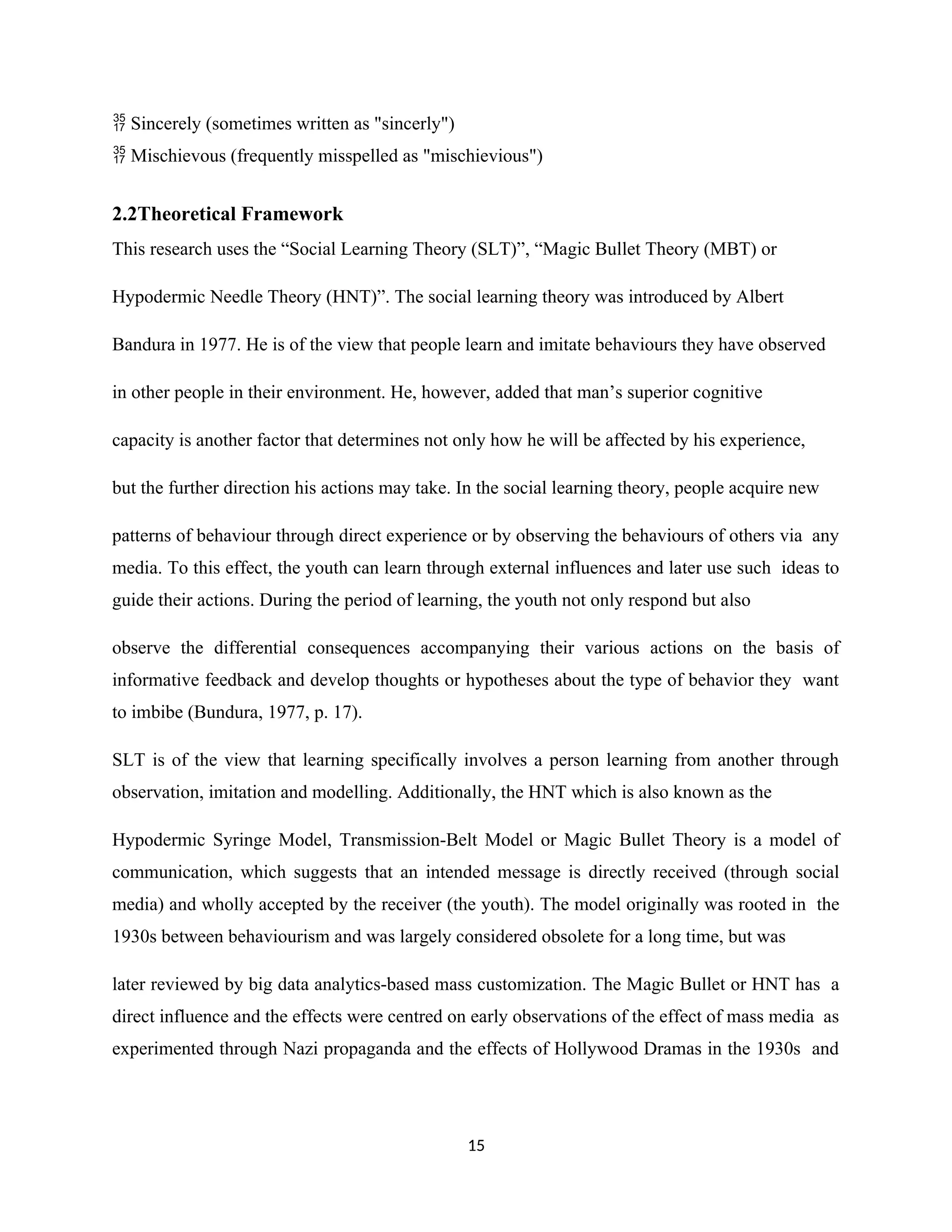 Sincerely (sometimes written as "sincerly")

Mischievous (frequently misspelled as "mischievious")

2.2Theoretical Framework
This research uses the “Social Learning Theory (SLT)”, “Magic Bullet Theory (MBT) or
Hypodermic Needle Theory (HNT)”. The social learning theory was introduced by Albert
Bandura in 1977. He is of the view that people learn and imitate behaviours they have observed
in other people in their environment. He, however, added that man’s superior cognitive
capacity is another factor that determines not only how he will be affected by his experience,
but the further direction his actions may take. In the social learning theory, people acquire new
patterns of behaviour through direct experience or by observing the behaviours of others via any
media. To this effect, the youth can learn through external influences and later use such ideas to
guide their actions. During the period of learning, the youth not only respond but also
observe the differential consequences accompanying their various actions on the basis of
informative feedback and develop thoughts or hypotheses about the type of behavior they want
to imbibe (Bundura, 1977, p. 17).
SLT is of the view that learning specifically involves a person learning from another through
observation, imitation and modelling. Additionally, the HNT which is also known as the
Hypodermic Syringe Model, Transmission-Belt Model or Magic Bullet Theory is a model of
communication, which suggests that an intended message is directly received (through social
media) and wholly accepted by the receiver (the youth). The model originally was rooted in the
1930s between behaviourism and was largely considered obsolete for a long time, but was
later reviewed by big data analytics-based mass customization. The Magic Bullet or HNT has a
direct influence and the effects were centred on early observations of the effect of mass media as
experimented through Nazi propaganda and the effects of Hollywood Dramas in the 1930s and
15
 
