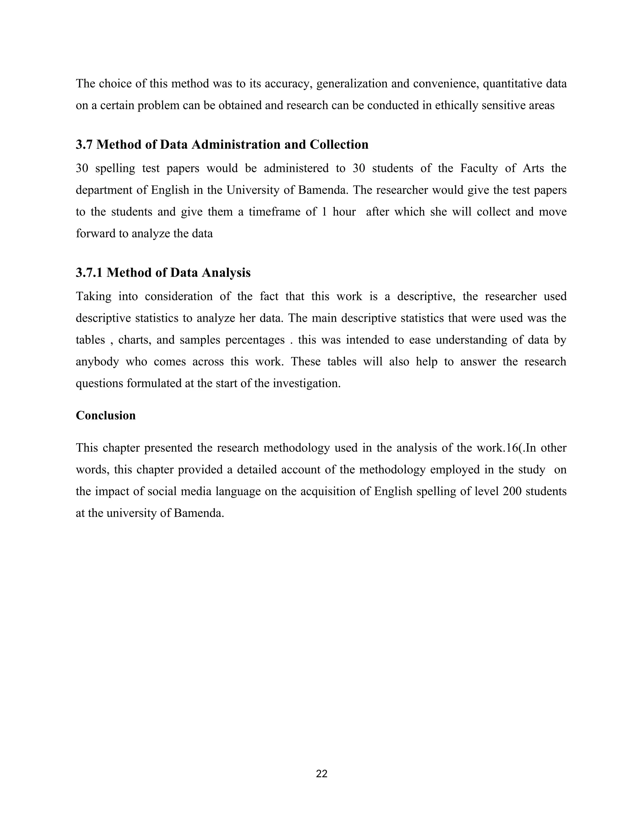 The choice of this method was to its accuracy, generalization and convenience, quantitative data
on a certain problem can be obtained and research can be conducted in ethically sensitive areas
3.7 Method of Data Administration and Collection
30 spelling test papers would be administered to 30 students of the Faculty of Arts the
department of English in the University of Bamenda. The researcher would give the test papers
to the students and give them a timeframe of 1 hour after which she will collect and move
forward to analyze the data
3.7.1 Method of Data Analysis
Taking into consideration of the fact that this work is a descriptive, the researcher used
descriptive statistics to analyze her data. The main descriptive statistics that were used was the
tables , charts, and samples percentages . this was intended to ease understanding of data by
anybody who comes across this work. These tables will also help to answer the research
questions formulated at the start of the investigation.
Conclusion
This chapter presented the research methodology used in the analysis of the work.16(.In other
words, this chapter provided a detailed account of the methodology employed in the study on
the impact of social media language on the acquisition of English spelling of level 200 students
at the university of Bamenda.
22
 