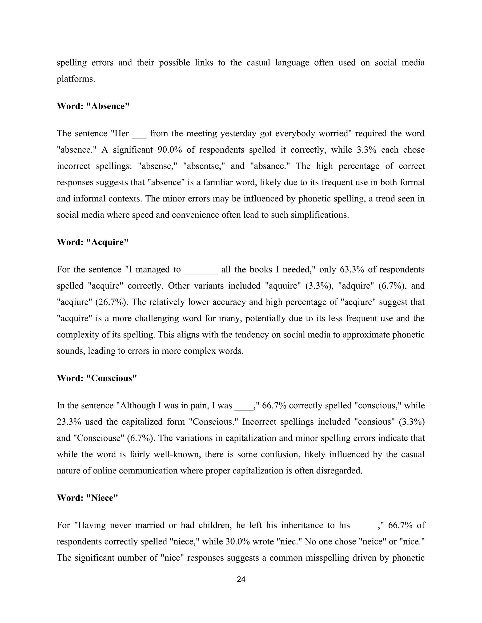 spelling errors and their possible links to the casual language often used on social media
platforms.
Word: "Absence"
The sentence "Her ___ from the meeting yesterday got everybody worried" required the word
"absence." A significant 90.0% of respondents spelled it correctly, while 3.3% each chose
incorrect spellings: "absense," "absentse," and "absance." The high percentage of correct
responses suggests that "absence" is a familiar word, likely due to its frequent use in both formal
and informal contexts. The minor errors may be influenced by phonetic spelling, a trend seen in
social media where speed and convenience often lead to such simplifications.
Word: "Acquire"
For the sentence "I managed to _______ all the books I needed," only 63.3% of respondents
spelled "acquire" correctly. Other variants included "aquuire" (3.3%), "adquire" (6.7%), and
"acqiure" (26.7%). The relatively lower accuracy and high percentage of "acqiure" suggest that
"acquire" is a more challenging word for many, potentially due to its less frequent use and the
complexity of its spelling. This aligns with the tendency on social media to approximate phonetic
sounds, leading to errors in more complex words.
Word: "Conscious"
In the sentence "Although I was in pain, I was ____," 66.7% correctly spelled "conscious," while
23.3% used the capitalized form "Conscious." Incorrect spellings included "consious" (3.3%)
and "Consciouse" (6.7%). The variations in capitalization and minor spelling errors indicate that
while the word is fairly well-known, there is some confusion, likely influenced by the casual
nature of online communication where proper capitalization is often disregarded.
Word: "Niece"
For "Having never married or had children, he left his inheritance to his _____," 66.7% of
respondents correctly spelled "niece," while 30.0% wrote "niec." No one chose "neice" or "nice."
The significant number of "niec" responses suggests a common misspelling driven by phonetic
24
 