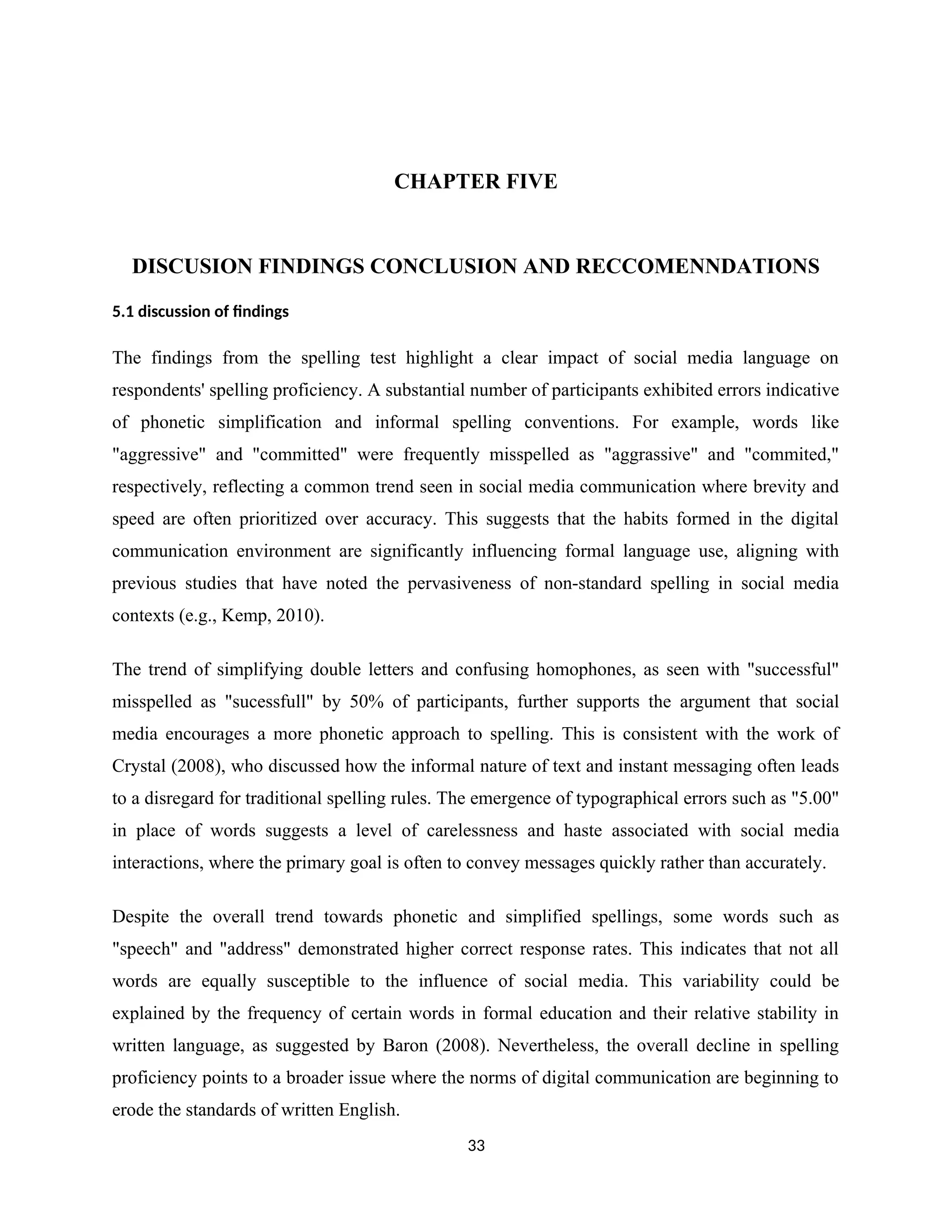 CHAPTER FIVE
DISCUSION FINDINGS CONCLUSION AND RECCOMENNDATIONS
5.1 discussion of findings
The findings from the spelling test highlight a clear impact of social media language on
respondents' spelling proficiency. A substantial number of participants exhibited errors indicative
of phonetic simplification and informal spelling conventions. For example, words like
"aggressive" and "committed" were frequently misspelled as "aggrassive" and "commited,"
respectively, reflecting a common trend seen in social media communication where brevity and
speed are often prioritized over accuracy. This suggests that the habits formed in the digital
communication environment are significantly influencing formal language use, aligning with
previous studies that have noted the pervasiveness of non-standard spelling in social media
contexts (e.g., Kemp, 2010).
The trend of simplifying double letters and confusing homophones, as seen with "successful"
misspelled as "sucessfull" by 50% of participants, further supports the argument that social
media encourages a more phonetic approach to spelling. This is consistent with the work of
Crystal (2008), who discussed how the informal nature of text and instant messaging often leads
to a disregard for traditional spelling rules. The emergence of typographical errors such as "5.00"
in place of words suggests a level of carelessness and haste associated with social media
interactions, where the primary goal is often to convey messages quickly rather than accurately.
Despite the overall trend towards phonetic and simplified spellings, some words such as
"speech" and "address" demonstrated higher correct response rates. This indicates that not all
words are equally susceptible to the influence of social media. This variability could be
explained by the frequency of certain words in formal education and their relative stability in
written language, as suggested by Baron (2008). Nevertheless, the overall decline in spelling
proficiency points to a broader issue where the norms of digital communication are beginning to
erode the standards of written English.
33
 