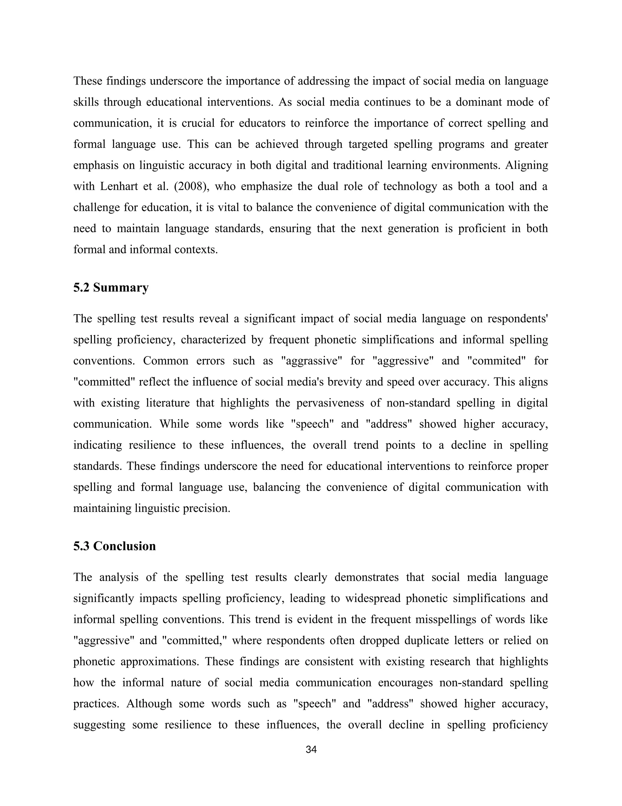 These findings underscore the importance of addressing the impact of social media on language
skills through educational interventions. As social media continues to be a dominant mode of
communication, it is crucial for educators to reinforce the importance of correct spelling and
formal language use. This can be achieved through targeted spelling programs and greater
emphasis on linguistic accuracy in both digital and traditional learning environments. Aligning
with Lenhart et al. (2008), who emphasize the dual role of technology as both a tool and a
challenge for education, it is vital to balance the convenience of digital communication with the
need to maintain language standards, ensuring that the next generation is proficient in both
formal and informal contexts.
5.2 Summary
The spelling test results reveal a significant impact of social media language on respondents'
spelling proficiency, characterized by frequent phonetic simplifications and informal spelling
conventions. Common errors such as "aggrassive" for "aggressive" and "commited" for
"committed" reflect the influence of social media's brevity and speed over accuracy. This aligns
with existing literature that highlights the pervasiveness of non-standard spelling in digital
communication. While some words like "speech" and "address" showed higher accuracy,
indicating resilience to these influences, the overall trend points to a decline in spelling
standards. These findings underscore the need for educational interventions to reinforce proper
spelling and formal language use, balancing the convenience of digital communication with
maintaining linguistic precision.
5.3 Conclusion
The analysis of the spelling test results clearly demonstrates that social media language
significantly impacts spelling proficiency, leading to widespread phonetic simplifications and
informal spelling conventions. This trend is evident in the frequent misspellings of words like
"aggressive" and "committed," where respondents often dropped duplicate letters or relied on
phonetic approximations. These findings are consistent with existing research that highlights
how the informal nature of social media communication encourages non-standard spelling
practices. Although some words such as "speech" and "address" showed higher accuracy,
suggesting some resilience to these influences, the overall decline in spelling proficiency
34
 