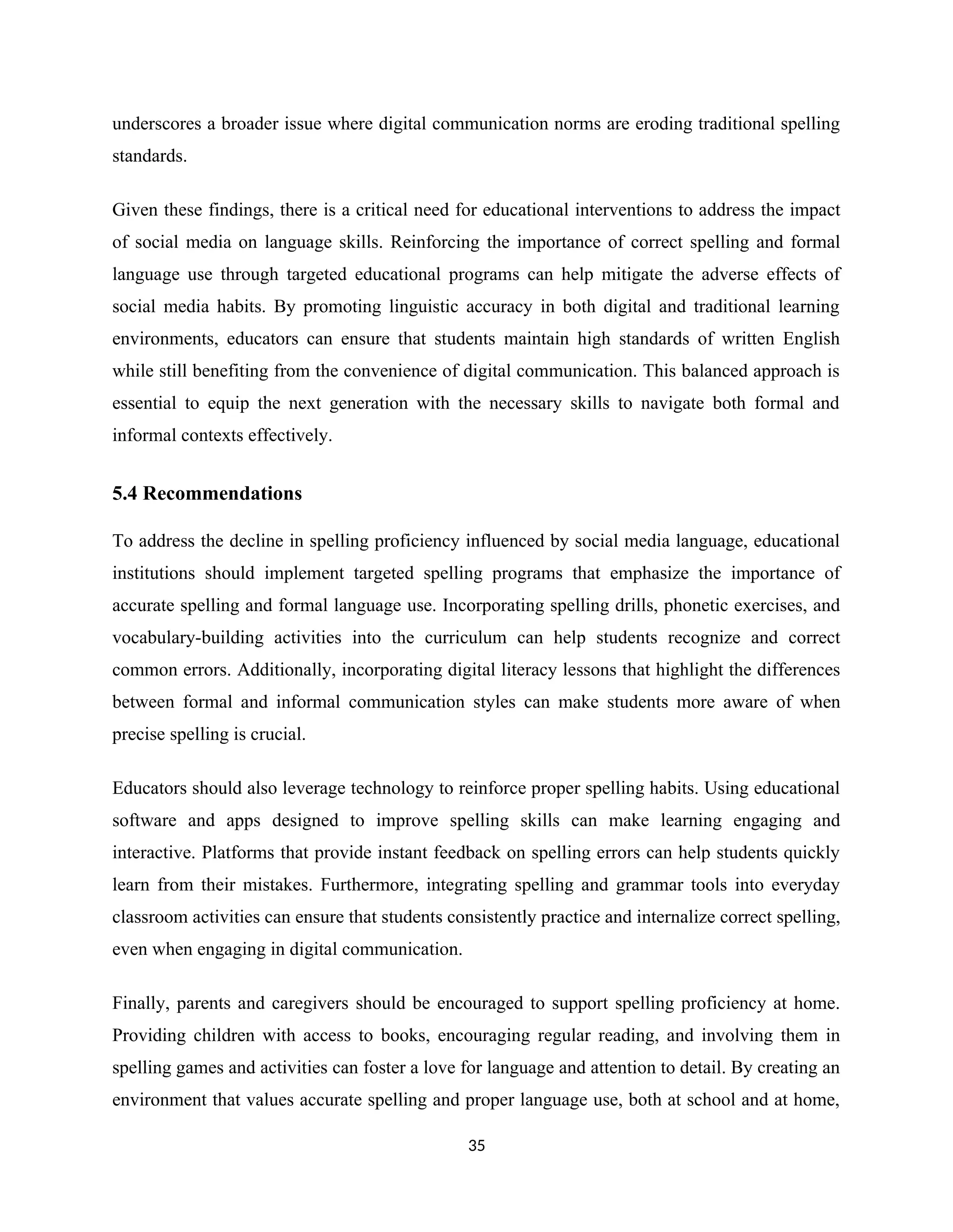 underscores a broader issue where digital communication norms are eroding traditional spelling
standards.
Given these findings, there is a critical need for educational interventions to address the impact
of social media on language skills. Reinforcing the importance of correct spelling and formal
language use through targeted educational programs can help mitigate the adverse effects of
social media habits. By promoting linguistic accuracy in both digital and traditional learning
environments, educators can ensure that students maintain high standards of written English
while still benefiting from the convenience of digital communication. This balanced approach is
essential to equip the next generation with the necessary skills to navigate both formal and
informal contexts effectively.
5.4 Recommendations
To address the decline in spelling proficiency influenced by social media language, educational
institutions should implement targeted spelling programs that emphasize the importance of
accurate spelling and formal language use. Incorporating spelling drills, phonetic exercises, and
vocabulary-building activities into the curriculum can help students recognize and correct
common errors. Additionally, incorporating digital literacy lessons that highlight the differences
between formal and informal communication styles can make students more aware of when
precise spelling is crucial.
Educators should also leverage technology to reinforce proper spelling habits. Using educational
software and apps designed to improve spelling skills can make learning engaging and
interactive. Platforms that provide instant feedback on spelling errors can help students quickly
learn from their mistakes. Furthermore, integrating spelling and grammar tools into everyday
classroom activities can ensure that students consistently practice and internalize correct spelling,
even when engaging in digital communication.
Finally, parents and caregivers should be encouraged to support spelling proficiency at home.
Providing children with access to books, encouraging regular reading, and involving them in
spelling games and activities can foster a love for language and attention to detail. By creating an
environment that values accurate spelling and proper language use, both at school and at home,
35
 