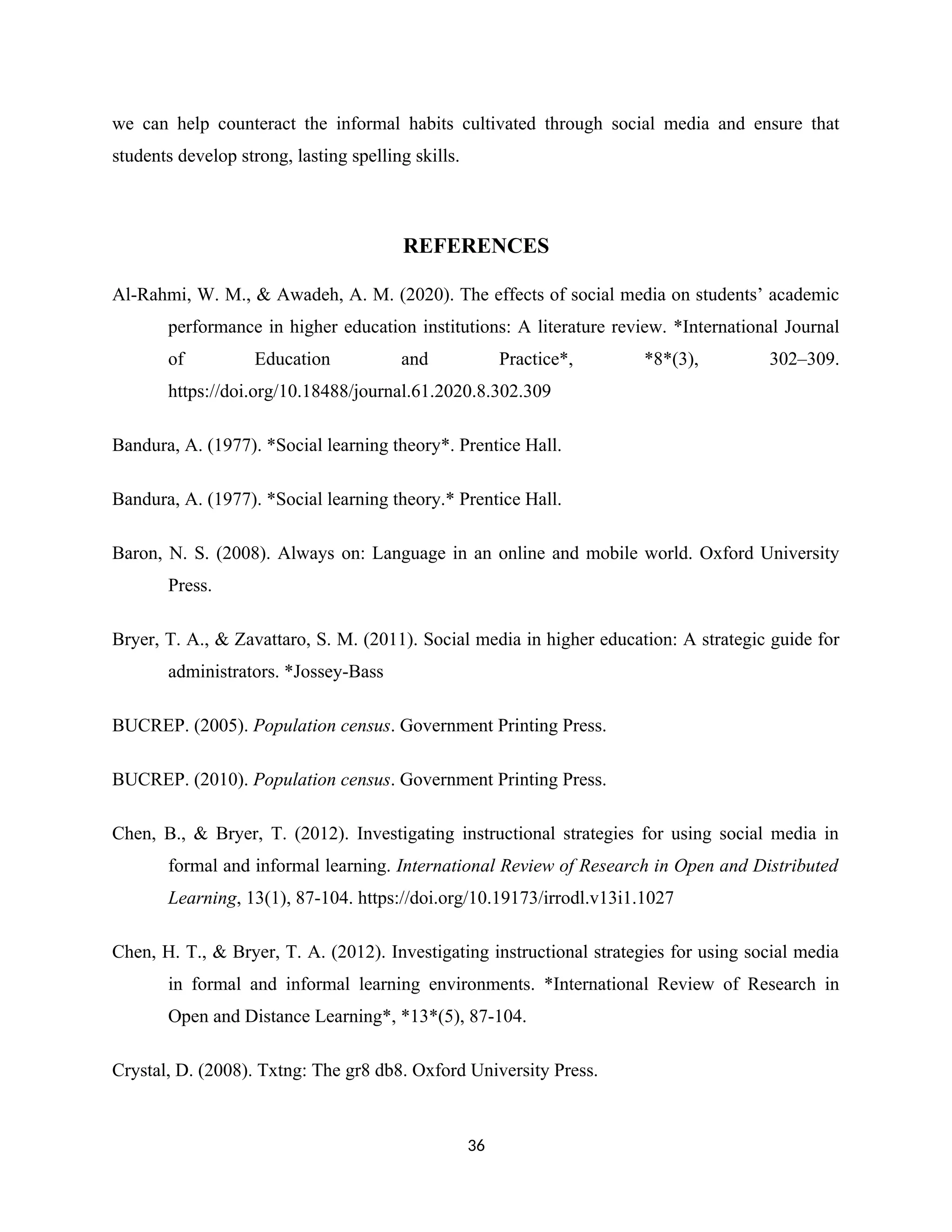 we can help counteract the informal habits cultivated through social media and ensure that
students develop strong, lasting spelling skills.
REFERENCES
Al-Rahmi, W. M., & Awadeh, A. M. (2020). The effects of social media on students’ academic
performance in higher education institutions: A literature review. *International Journal
of Education and Practice*, *8*(3), 302–309.
https://doi.org/10.18488/journal.61.2020.8.302.309
Bandura, A. (1977). *Social learning theory*. Prentice Hall.
Bandura, A. (1977). *Social learning theory.* Prentice Hall.
Baron, N. S. (2008). Always on: Language in an online and mobile world. Oxford University
Press.
Bryer, T. A., & Zavattaro, S. M. (2011). Social media in higher education: A strategic guide for
administrators. *Jossey-Bass
BUCREP. (2005). Population census. Government Printing Press.
BUCREP. (2010). Population census. Government Printing Press.
Chen, B., & Bryer, T. (2012). Investigating instructional strategies for using social media in
formal and informal learning. International Review of Research in Open and Distributed
Learning, 13(1), 87-104. https://doi.org/10.19173/irrodl.v13i1.1027
Chen, H. T., & Bryer, T. A. (2012). Investigating instructional strategies for using social media
in formal and informal learning environments. *International Review of Research in
Open and Distance Learning*, *13*(5), 87-104.
Crystal, D. (2008). Txtng: The gr8 db8. Oxford University Press.
36
 