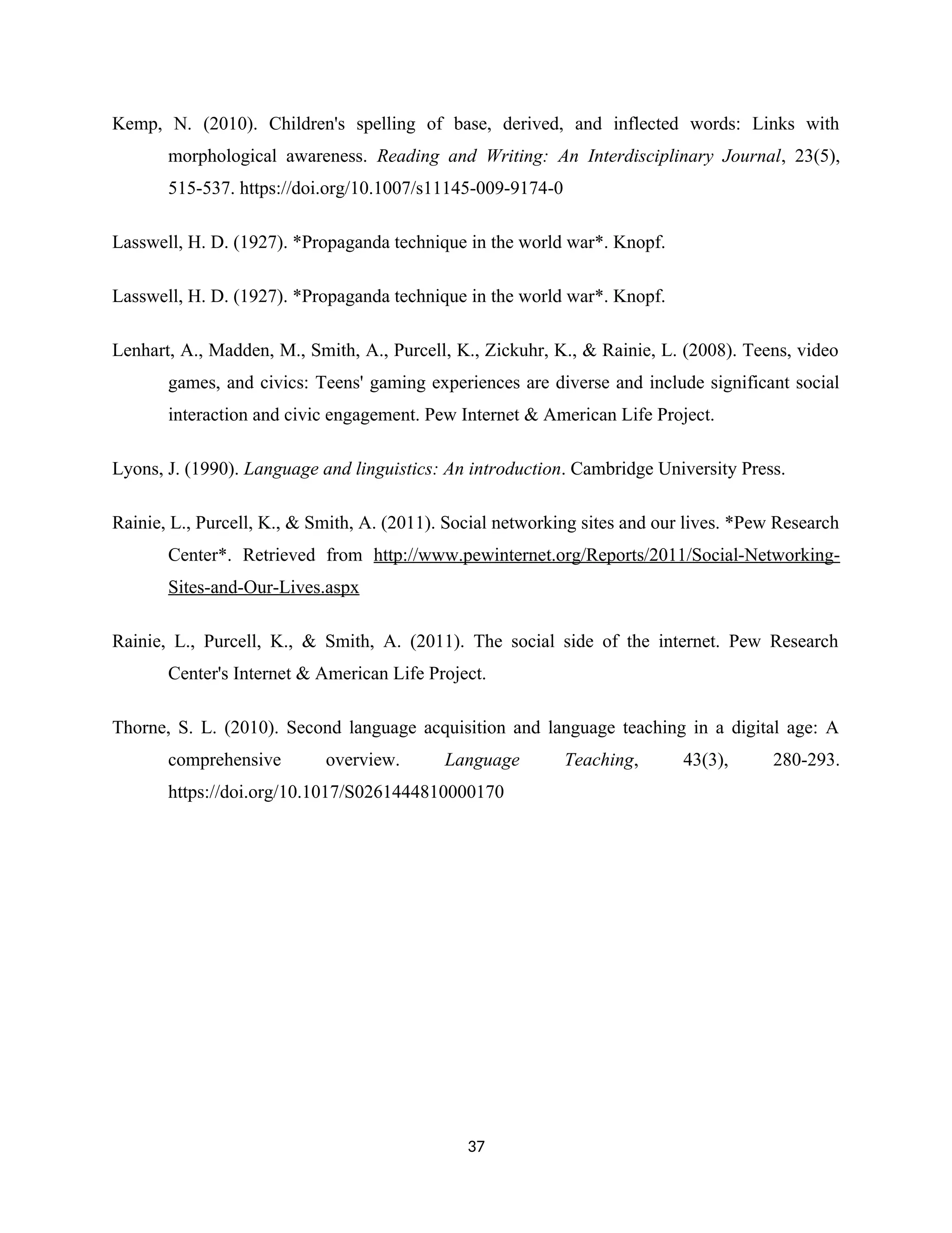 Kemp, N. (2010). Children's spelling of base, derived, and inflected words: Links with
morphological awareness. Reading and Writing: An Interdisciplinary Journal, 23(5),
515-537. https://doi.org/10.1007/s11145-009-9174-0
Lasswell, H. D. (1927). *Propaganda technique in the world war*. Knopf.
Lasswell, H. D. (1927). *Propaganda technique in the world war*. Knopf.
Lenhart, A., Madden, M., Smith, A., Purcell, K., Zickuhr, K., & Rainie, L. (2008). Teens, video
games, and civics: Teens' gaming experiences are diverse and include significant social
interaction and civic engagement. Pew Internet & American Life Project.
Lyons, J. (1990). Language and linguistics: An introduction. Cambridge University Press.
Rainie, L., Purcell, K., & Smith, A. (2011). Social networking sites and our lives. *Pew Research
Center*. Retrieved from http://www.pewinternet.org/Reports/2011/Social-Networking-
Sites-and-Our-Lives.aspx
Rainie, L., Purcell, K., & Smith, A. (2011). The social side of the internet. Pew Research
Center's Internet & American Life Project.
Thorne, S. L. (2010). Second language acquisition and language teaching in a digital age: A
comprehensive overview. Language Teaching, 43(3), 280-293.
https://doi.org/10.1017/S0261444810000170
37
 