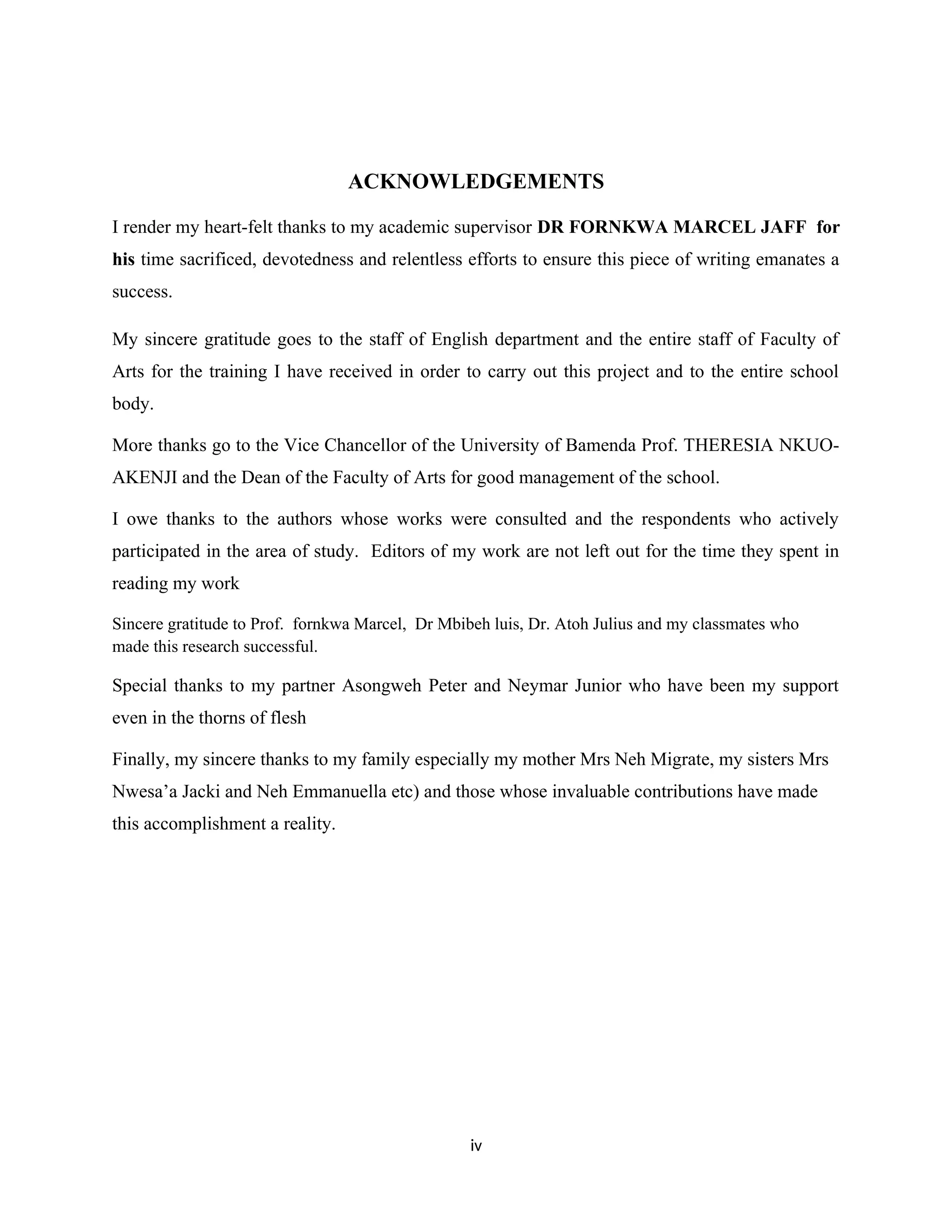 ACKNOWLEDGEMENTS
I render my heart-felt thanks to my academic supervisor DR FORNKWA MARCEL JAFF for
his time sacrificed, devotedness and relentless efforts to ensure this piece of writing emanates a
success.
My sincere gratitude goes to the staff of English department and the entire staff of Faculty of
Arts for the training I have received in order to carry out this project and to the entire school
body.
More thanks go to the Vice Chancellor of the University of Bamenda Prof. THERESIA NKUO-
AKENJI and the Dean of the Faculty of Arts for good management of the school.
I owe thanks to the authors whose works were consulted and the respondents who actively
participated in the area of study. Editors of my work are not left out for the time they spent in
reading my work
Sincere gratitude to Prof. fornkwa Marcel, Dr Mbibeh luis, Dr. Atoh Julius and my classmates who
made this research successful.
Special thanks to my partner Asongweh Peter and Neymar Junior who have been my support
even in the thorns of flesh
Finally, my sincere thanks to my family especially my mother Mrs Neh Migrate, my sisters Mrs
Nwesa’a Jacki and Neh Emmanuella etc) and those whose invaluable contributions have made
this accomplishment a reality.
iv
 