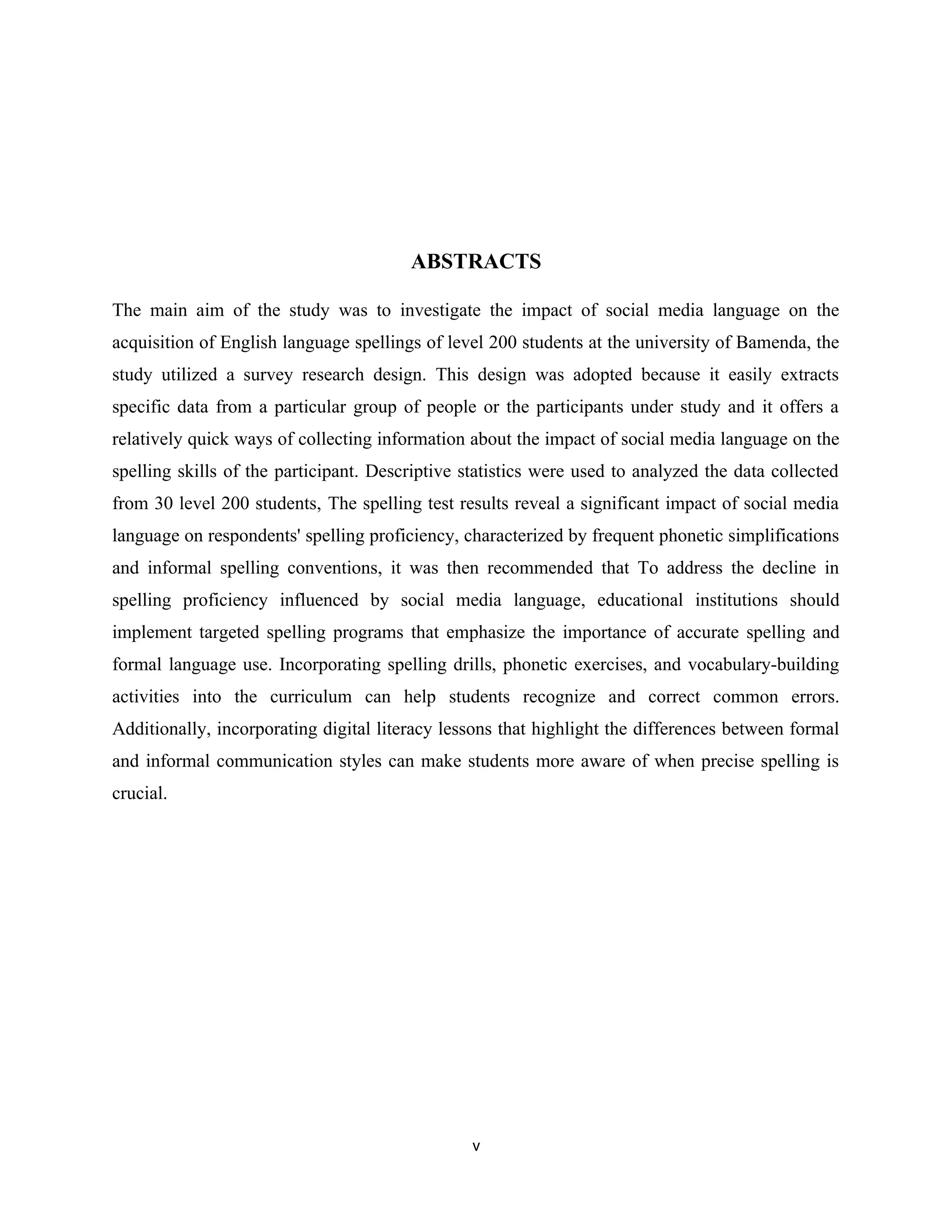 ABSTRACTS
The main aim of the study was to investigate the impact of social media language on the
acquisition of English language spellings of level 200 students at the university of Bamenda, the
study utilized a survey research design. This design was adopted because it easily extracts
specific data from a particular group of people or the participants under study and it offers a
relatively quick ways of collecting information about the impact of social media language on the
spelling skills of the participant. Descriptive statistics were used to analyzed the data collected
from 30 level 200 students, The spelling test results reveal a significant impact of social media
language on respondents' spelling proficiency, characterized by frequent phonetic simplifications
and informal spelling conventions, it was then recommended that To address the decline in
spelling proficiency influenced by social media language, educational institutions should
implement targeted spelling programs that emphasize the importance of accurate spelling and
formal language use. Incorporating spelling drills, phonetic exercises, and vocabulary-building
activities into the curriculum can help students recognize and correct common errors.
Additionally, incorporating digital literacy lessons that highlight the differences between formal
and informal communication styles can make students more aware of when precise spelling is
crucial.
v
 