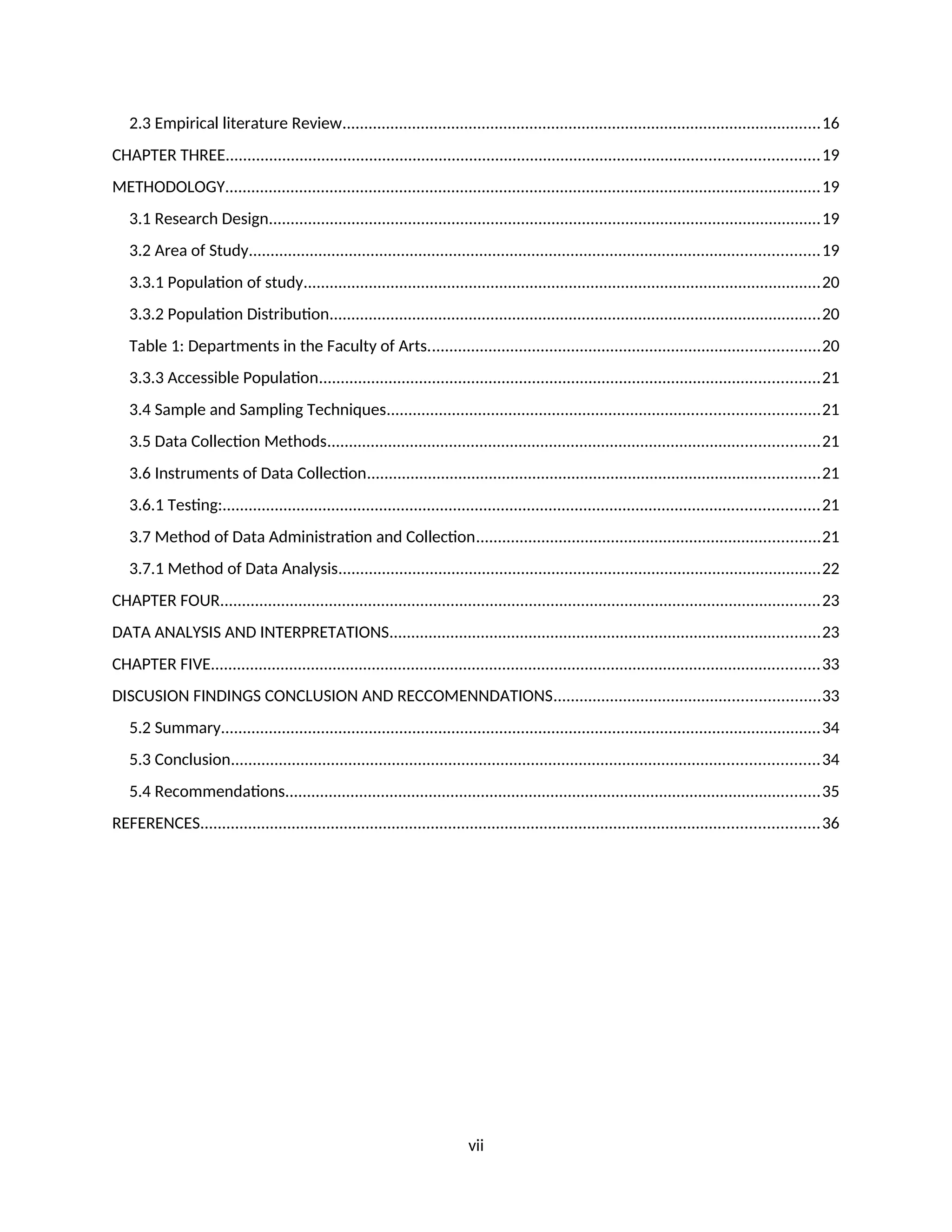 2.3 Empirical literature Review..............................................................................................................16
CHAPTER THREE........................................................................................................................................19
METHODOLOGY.........................................................................................................................................19
3.1 Research Design...............................................................................................................................19
3.2 Area of Study...................................................................................................................................19
3.3.1 Population of study.......................................................................................................................20
3.3.2 Population Distribution.................................................................................................................20
Table 1: Departments in the Faculty of Arts..........................................................................................20
3.3.3 Accessible Population...................................................................................................................21
3.4 Sample and Sampling Techniques...................................................................................................21
3.5 Data Collection Methods.................................................................................................................21
3.6 Instruments of Data Collection........................................................................................................21
3.6.1 Testing:.........................................................................................................................................21
3.7 Method of Data Administration and Collection...............................................................................21
3.7.1 Method of Data Analysis...............................................................................................................22
CHAPTER FOUR..........................................................................................................................................23
DATA ANALYSIS AND INTERPRETATIONS...................................................................................................23
CHAPTER FIVE............................................................................................................................................33
DISCUSION FINDINGS CONCLUSION AND RECCOMENNDATIONS.............................................................33
5.2 Summary..........................................................................................................................................34
5.3 Conclusion.......................................................................................................................................34
5.4 Recommendations...........................................................................................................................35
REFERENCES..............................................................................................................................................36
vii
 