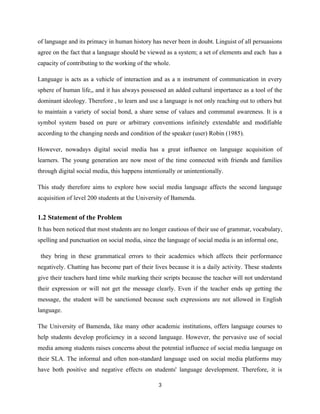of language and its primacy in human history has never been in doubt. Linguist of all persuasions
agree on the fact that a language should be viewed as a system; a set of elements and each has a
capacity of contributing to the working of the whole.
Language is acts as a vehicle of interaction and as a n instrument of communication in every
sphere of human life,, and it has always possessed an added cultural importance as a tool of the
dominant ideology. Therefore , to learn and use a language is not only reaching out to others but
to maintain a variety of social bond, a share sense of values and communal awareness. It is a
symbol system based on pure or arbitrary conventions infinitely extendable and modifiable
according to the changing needs and condition of the speaker (user) Robin (1985).
However, nowadays digital social media has a great influence on language acquisition of
learners. The young generation are now most of the time connected with friends and families
through digital social media, this happens intentionally or unintentionally.
This study therefore aims to explore how social media language affects the second language
acquisition of level 200 students at the University of Bamenda.
1.2 Statement of the Problem
It has been noticed that most students are no longer cautious of their use of grammar, vocabulary,
spelling and punctuation on social media, since the language of social media is an informal one,
they bring in these grammatical errors to their academics which affects their performance
negatively. Chatting has become part of their lives because it is a daily activity. These students
give their teachers hard time while marking their scripts because the teacher will not understand
their expression or will not get the message clearly. Even if the teacher ends up getting the
message, the student will be sanctioned because such expressions are not allowed in English
language.
The University of Bamenda, like many other academic institutions, offers language courses to
help students develop proficiency in a second language. However, the pervasive use of social
media among students raises concerns about the potential influence of social media language on
their SLA. The informal and often non-standard language used on social media platforms may
have both positive and negative effects on students' language development. Therefore, it is
3
 