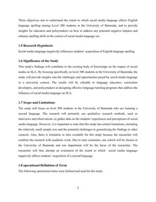 These objectives aim to understand the extent to which social media language affects English
language spelling among Level 200 students at the University of Bamenda, and to provide
insights for educators and policymakers on how to address any potential negative impacts and
enhance spelling skills in the context of social media language use
1.5 Research Hypothesis
Social media language negatively influences students’ acquisition of English language spelling
1.6 Significance of the Study
This study's findings will contribute to the existing body of knowledge on the impact of social
media on SLA. By focusing specifically on level 200 students at the University of Bamenda, the
study will provide insights into the challenges and opportunities posed by social media language
in a university context. The results will be valuable to language educators, curriculum
developers, and policymakers in designing effective language learning programs that address the
influence of social media language on SLA.
1.7 Scope and Limitations
The study will focus on level 200 students at the University of Bamenda who are learning a
second language. The research will primarily use qualitative research methods, such as
interviews and observations, to gather data on the students' experiences and perceptions of social
media language. However, it is important to note that this study has certain limitations, including
the relatively small sample size and the potential challenges in generalizing the findings to other
contexts. Also, there is limitation in time available for this study because the researcher will
combine the research with academic work. Due to time constrains, one school will be chosen in
the University of Bamenda and one department will be the focus of the researcher. The
researcher will thus attempt an evaluation of the extent to which social media language
negatively affects students’ acquisition of a second language.
1.8 operational Definition of Term
The following operational terms were defined and used for the study:
5
 