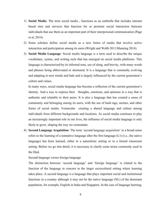 1) Social Media: The term social media , functions as an umbrella that includes internet
based sites and services that function for or promote social interaction between
individuals that use them as an important part of their interpersonal communication (Page
et al, 2014)
2) Some scholars define social media as a new forms of media that involve active
interaction and participation among its users (Wright and Webb 2011;Manning 2014).
3) Social Media Language: Social media language is a term used to describe the unique
vocabulary, syntax, and writing style that has emerged on social media platforms. This
language is characterized by its informal tone, use of slang, and brevity, with many words
and phrases being abbreviated or shortened. It is a language that is constantly evolving
and adapting to new trends and fads and is largely influenced by the current generation’s
culture and values.
In many ways, social media language has become a reflection of the current generation’s
identity. And a way to express their thoughts, emotions, and opinions in a way that is
authentic and relatable to their peers. It is also a language that has created a sense of
community and belonging among its users, with the use of hash tags, memes, and other
forms of social media. Vernacular creating a shared language and culture among
individuals from different backgrounds and locations. As social media continues to play
an increasingly important role in our lives, the influence of social media language is only
likely to grow, shaping the way we commutate.
4) Second Language Acquisition: The term ‘second language acquisition’ in a broad sense
refers to the learning of a nonnative language after the first language (L1) (i.e., the native
language) has been learned, either in a naturalistic setting or in a formal classroom
setting. Before we go into detail, it is necessary to clarify some terms commonly used in
the filed.
Second language versus foreign language
The distinction between ‘second language’ and ‘foreign language’ is related to the
function of the language in concern in the larger sociocultural setting where learning
takes place. A second language is a language that plays important social and institutional
functions in a country although it may not be the native language (NL) of the dominant
population, for example, English in India and Singapore. In the case of language learning,
6
 