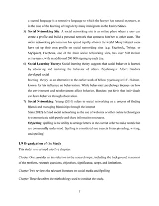 a second language is a nonnative language to which the learner has natural exposure, as
in the case of the learning of English by many immigrants in the United States.
5) Social Networking Site: A social networking site is an online place where a user can
create a profile and build a personal network that connects him/her to other users. The
social networking phenomenon has spread rapidly all over the world. Many Internet users
have set up their own profile on social networking sites (e.g. Facebook, Twitter, or
MySpace). Facebook, one of the main social networking sites, has over 500 million
active users, with an additional 200 000 signing up each day.
6) Social Learning Theory: Social learning theory suggests that social behavior is learned
by observing and imitating the behavior of others. Psychologist Albert Bandura
developed social
learning theory as an alternative to the earlier work of fellow psychologist B.F. Skinner,
known for his influence on behaviorism. While behavioral psychology focuses on how
the environment and reinforcement affect behavior, Bandura put forth that individuals
can learn behavior through observation.
7) Social Networking: Young (2010) refers to social networking as a process of finding
friends and managing friendships through the internet
Stan (2012) defined social networking as the use of websites or other online technologies
to communicate with people and share information resources.
8)Spelling: spelling is the ability to arrange letters in the correct order to make words that
are communally understood. Spelling is considered one aspects literacy(reading, writing,
and spelling)
1.9 Organization of the Study
This study is structured into five chapters.
Chapter One provides an introduction to the research topic, including the background, statement
of the problem, research questions, objectives, significance, scope, and limitations.
Chapter Two reviews the relevant literature on social media and Spelling
Chapter Three describes the methodology used to conduct the study.
7
 