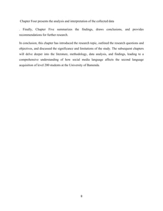 Chapter Four presents the analysis and interpretation of the collected data
. Finally, Chapter Five summarizes the findings, draws conclusions, and provides
recommendations for further research.
In conclusion, this chapter has introduced the research topic, outlined the research questions and
objectives, and discussed the significance and limitations of the study. The subsequent chapters
will delve deeper into the literature, methodology, data analysis, and findings, leading to a
comprehensive understanding of how social media language affects the second language
acquisition of level 200 students at the University of Bamenda.
8
 