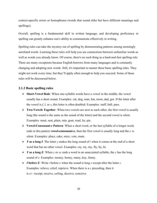 context-specific errors or homophones (words that sound alike but have different meanings and
spellings).
Overall, spelling is a fundamental skill in written language, and developing proficiency in
spelling can greatly enhance one's ability to communicate effectively in writing.
Spelling rules can take the mystery out of spelling by demonstrating patterns among seemingly
unrelated words. Learning these rules will help you see connections between unfamiliar words as
well as words you already know. Of course, there's no such thing as a hard-and-fast spelling rule.
There are many exceptions because English borrows from many languages and is constantly
changing and adopting new words. Still, it's important to master these basic spelling rules. They
might not work every time, but they’ll apply often enough to help you succeed. Some of these
rules will be discoursed below.
2.1.2 Basic spelling rules
 Short-Vowel Rule: When one-syllable words have a vowel in the middle, the vowel
usually has a short sound. Examples: cat, dog, man, hat, mom, dad, got. If the letter after
the vowel is f, l, or s, this letter is often doubled. Examples: staff, ball, pass.
 Two-Vowels Together: When two vowels are next to each other, the first vowel is usually
long (the sound is the same as the sound of the letter) and the second vowel is silent.
Examples: meat, seat, plain, rain, goat, road, lie, pie.
 Vowel-Consonant-e Pattern: When a short word, or the last syllable of a longer word,
ends in this pattern vowel-consonant-e, then the first vowel is usually long and the e is
silent. Examples: place, cake, mice, vote, mute.
 Y as a long I: The letter y makes the long sound of i when it comes at the end of a short
word that has no other vowel. Examples: cry, try, my, fly, by, hi.
 Y as a long E: When y or ey ends a word in an unaccented syllable, the y has the long
sound of e. Examples: money, honey, many, key, funny.
 I before E: Write i before e when the sound is long e except after the letter c.
Examples: relieve, relief, reprieve. When there is a c preceding, then it
is ei : receipt, receive, ceiling, deceive, conceive.
10
 